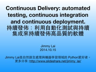 Continuous Delivery: automated 
testing, continuous integration 
and continuous deployment. 
持續發佈：利⽤用⾃自動化測試與持續 
集成來持續發佈⾼高品質的軟體 
Jimmy Lai 
2014.10.15 
! 
Jimmy Lai是⾃自然語⾔言處理與機器學習領域的 Python愛好者。 
更多他的分享: http://www.slideshare.net/jimmy_lai/ 
 