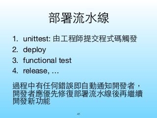 部署流⽔水線 
1. unittest: 由⼯工程師提交程式碼觸發 
2. deploy 
3. functional test 
4. release, … 
過程中有任何錯誤即⾃自動通知開發者， 
開發者應優先修復部署流⽔水線後再繼續 
開...