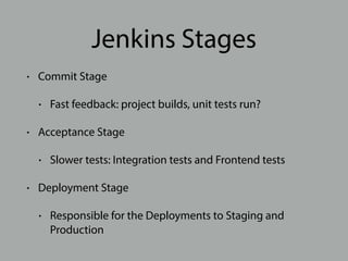 Jenkins Stages
• Commit Stage
• Fast feedback: project builds, unit tests run?
• Acceptance Stage
• Slower tests: Integration tests and Frontend tests
• Deployment Stage
• Responsible for the Deployments to Staging and
Production
 
