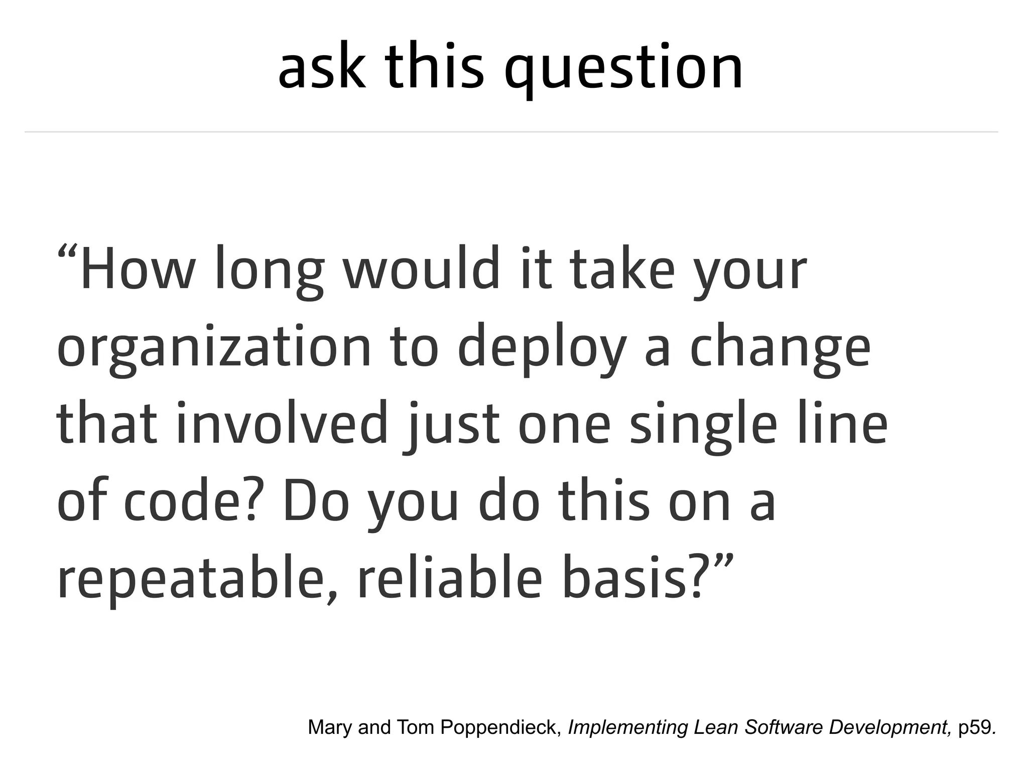 ask this question
“How long would it take your
organization to deploy a change
that involved just one single line
of code? Do you do this on a
repeatable, reliable basis?”
Mary and Tom Poppendieck, Implementing Lean Software Development, p59.
 
