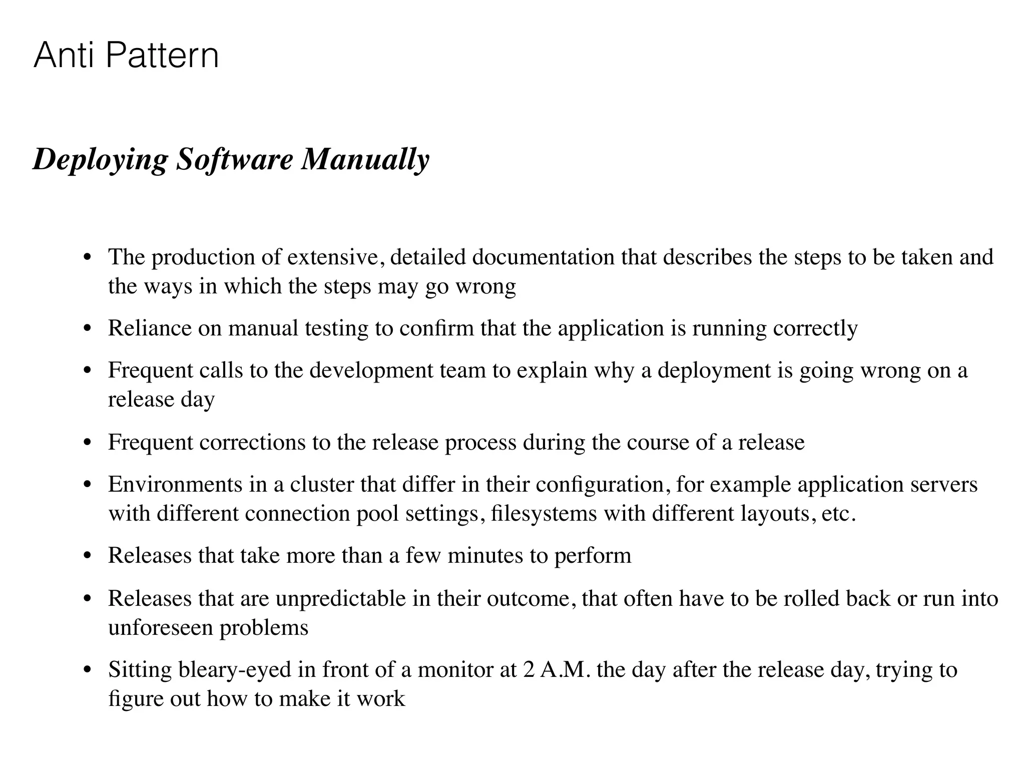 Anti Pattern
Deploying Software Manually
• The production of extensive, detailed documentation that describes the steps to be taken and
the ways in which the steps may go wrong
• Reliance on manual testing to conﬁrm that the application is running correctly
• Frequent calls to the development team to explain why a deployment is going wrong on a
release day
• Frequent corrections to the release process during the course of a release
• Environments in a cluster that differ in their conﬁguration, for example application servers
with different connection pool settings, ﬁlesystems with different layouts, etc.
• Releases that take more than a few minutes to perform
• Releases that are unpredictable in their outcome, that often have to be rolled back or run into
unforeseen problems
• Sitting bleary-eyed in front of a monitor at 2 A.M. the day after the release day, trying to
ﬁgure out how to make it work
 