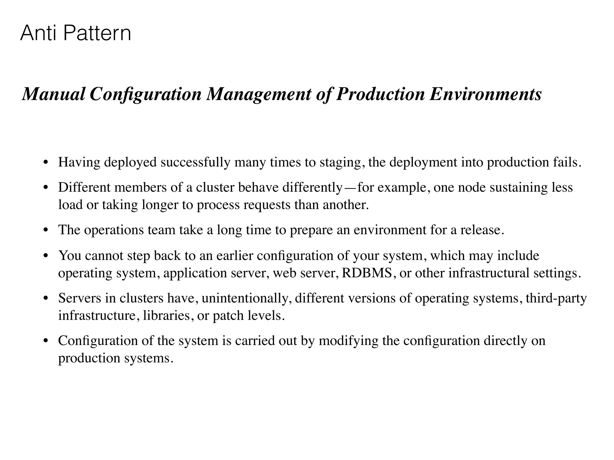 Anti Pattern
Manual Conﬁguration Management of Production Environments  
• Having deployed successfully many times to staging, the deployment into production fails.
• Different members of a cluster behave differently—for example, one node sustaining less
load or taking longer to process requests than another.
• The operations team take a long time to prepare an environment for a release.
• You cannot step back to an earlier conﬁguration of your system, which may include
operating system, application server, web server, RDBMS, or other infrastructural settings.
• Servers in clusters have, unintentionally, different versions of operating systems, third-party
infrastructure, libraries, or patch levels.
• Conﬁguration of the system is carried out by modifying the conﬁguration directly on
production systems.
 