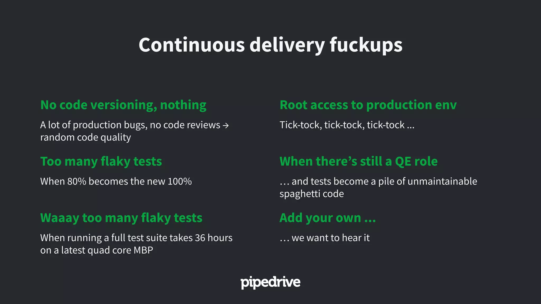 Continuous delivery fuckups
No code versioning, nothing
A lot of production bugs, no code reviews →
random code quality
Too many flaky tests
When 80% becomes the new 100%
Waaay too many flaky tests
When running a full test suite takes 36 hours
on a latest quad core MBP
Root access to production env
Tick-tock, tick-tock, tick-tock ...
When there’s still a QE role
… and tests become a pile of unmaintainable
spaghetti code
Add your own ...
… we want to hear it
 