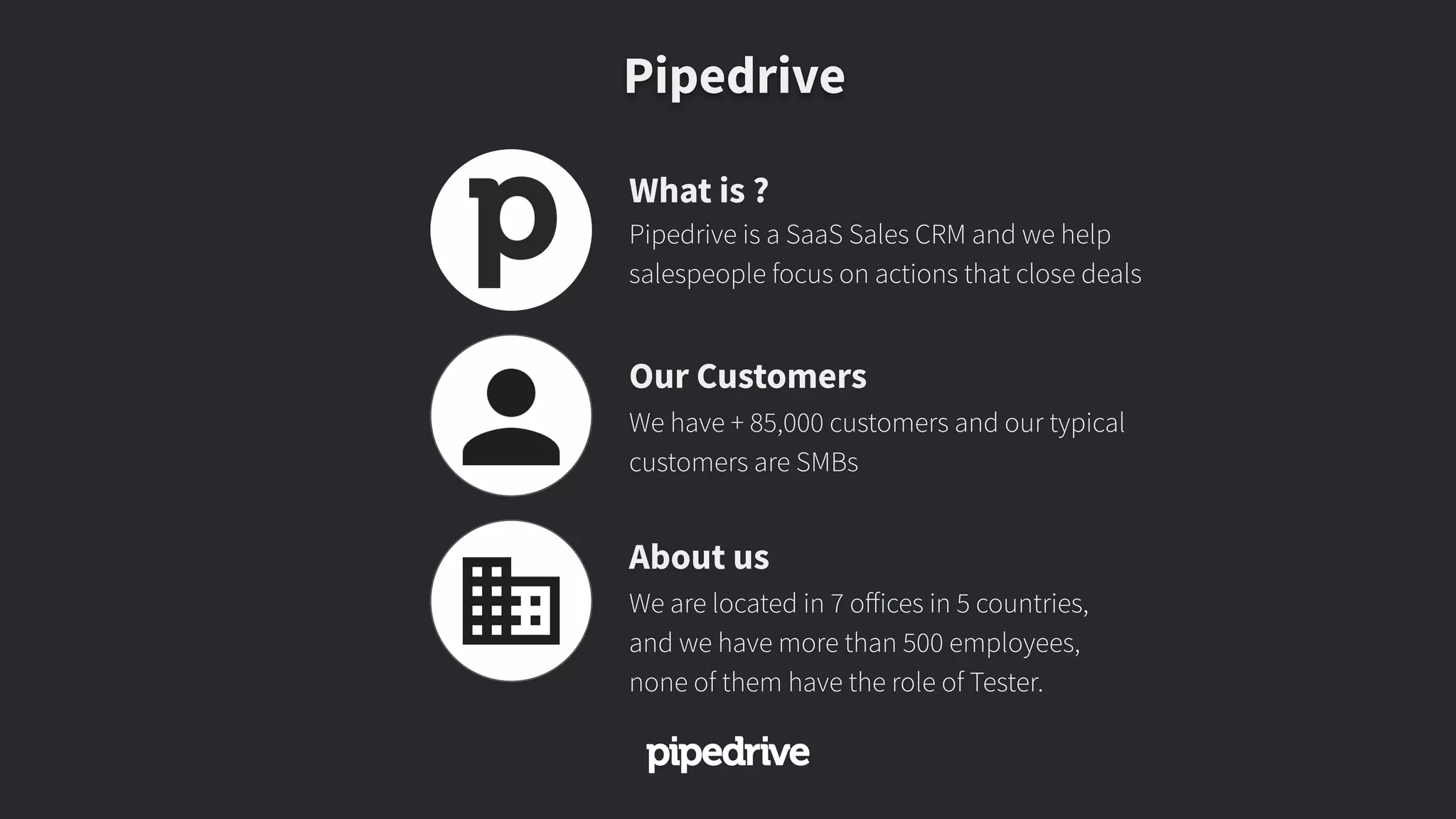Pipedrive
Pipedrive is a SaaS Sales CRM and we help
salespeople focus on actions that close deals
What is ?
We have + 85,000 customers and our typical
customers are SMBs
Our Customers
We are located in 7 oﬀices in 5 countries,
and we have more than 500 employees,
none of them have the role of Tester.
About us
 