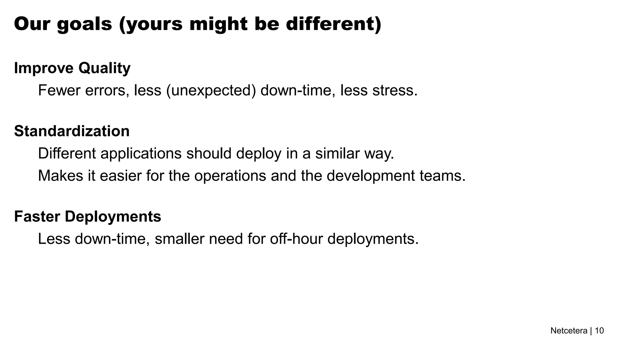 Our goals (yours might be different)

Improve Quality
   Fewer errors, less (unexpected) down-time, less stress.

Standardization
   Different applications should deploy in a similar way.
   Makes it easier for the operations and the development teams.

Faster Deployments
   Less down-time, smaller need for off-hour deployments.




                                                                   Netcetera | 10
 