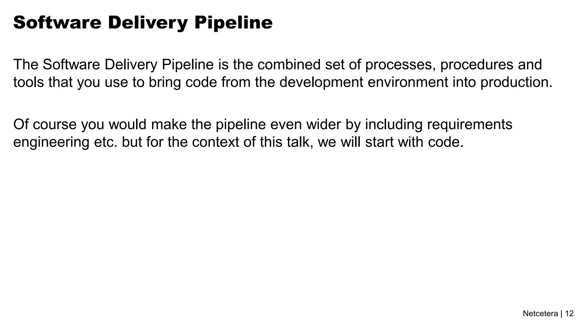 Software Delivery Pipeline

The Software Delivery Pipeline is the combined set of processes, procedures and
tools that you use to bring code from the development environment into production.

Of course you would make the pipeline even wider by including requirements
engineering etc. but for the context of this talk, we will start with code.




                                                                              Netcetera | 12
 