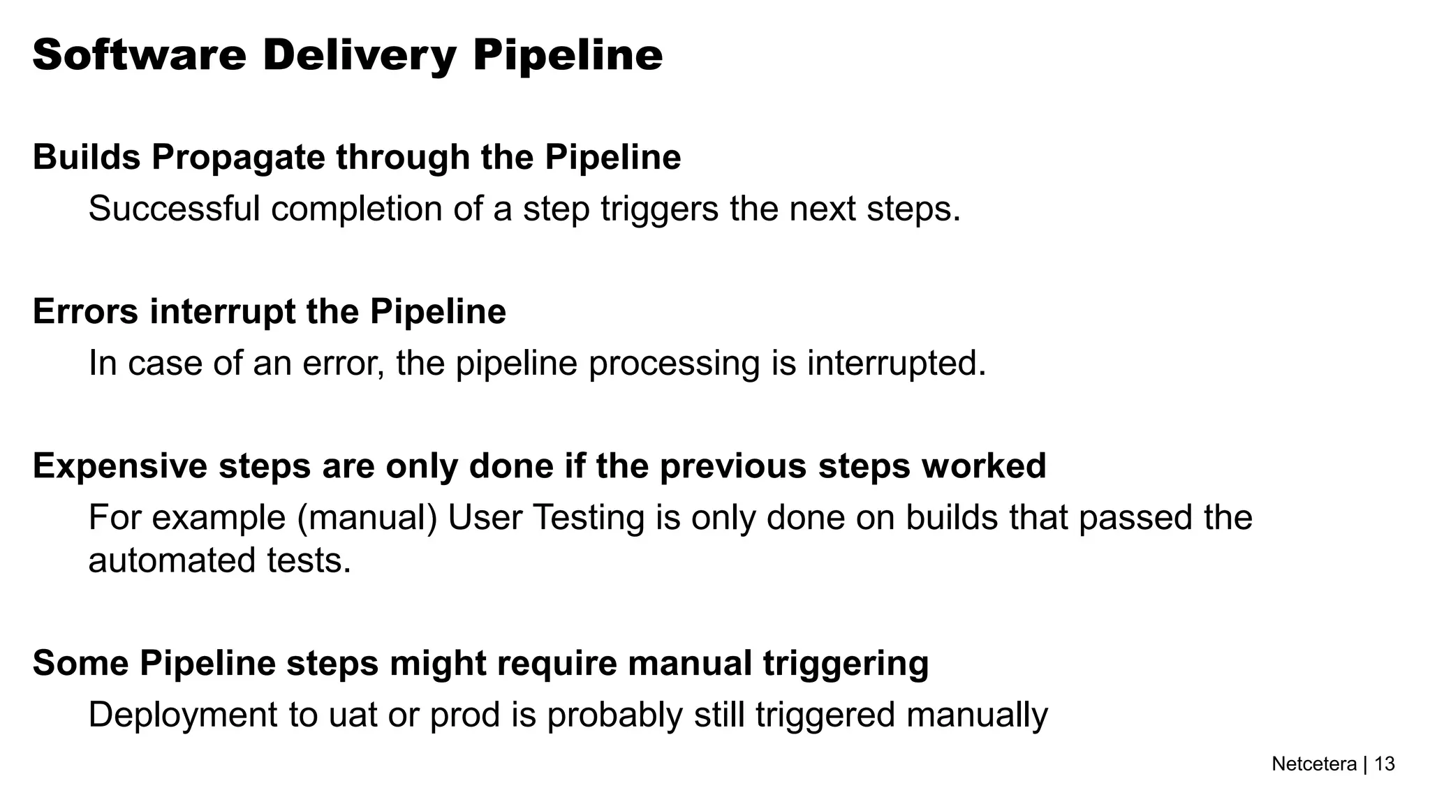 Software Delivery Pipeline

Builds Propagate through the Pipeline
   Successful completion of a step triggers the next steps.

Errors interrupt the Pipeline
   In case of an error, the pipeline processing is interrupted.

Expensive steps are only done if the previous steps worked
   For example (manual) User Testing is only done on builds that passed the
   automated tests.

Some Pipeline steps might require manual triggering
  Deployment to uat or prod is probably still triggered manually
                                                                              Netcetera | 13
 