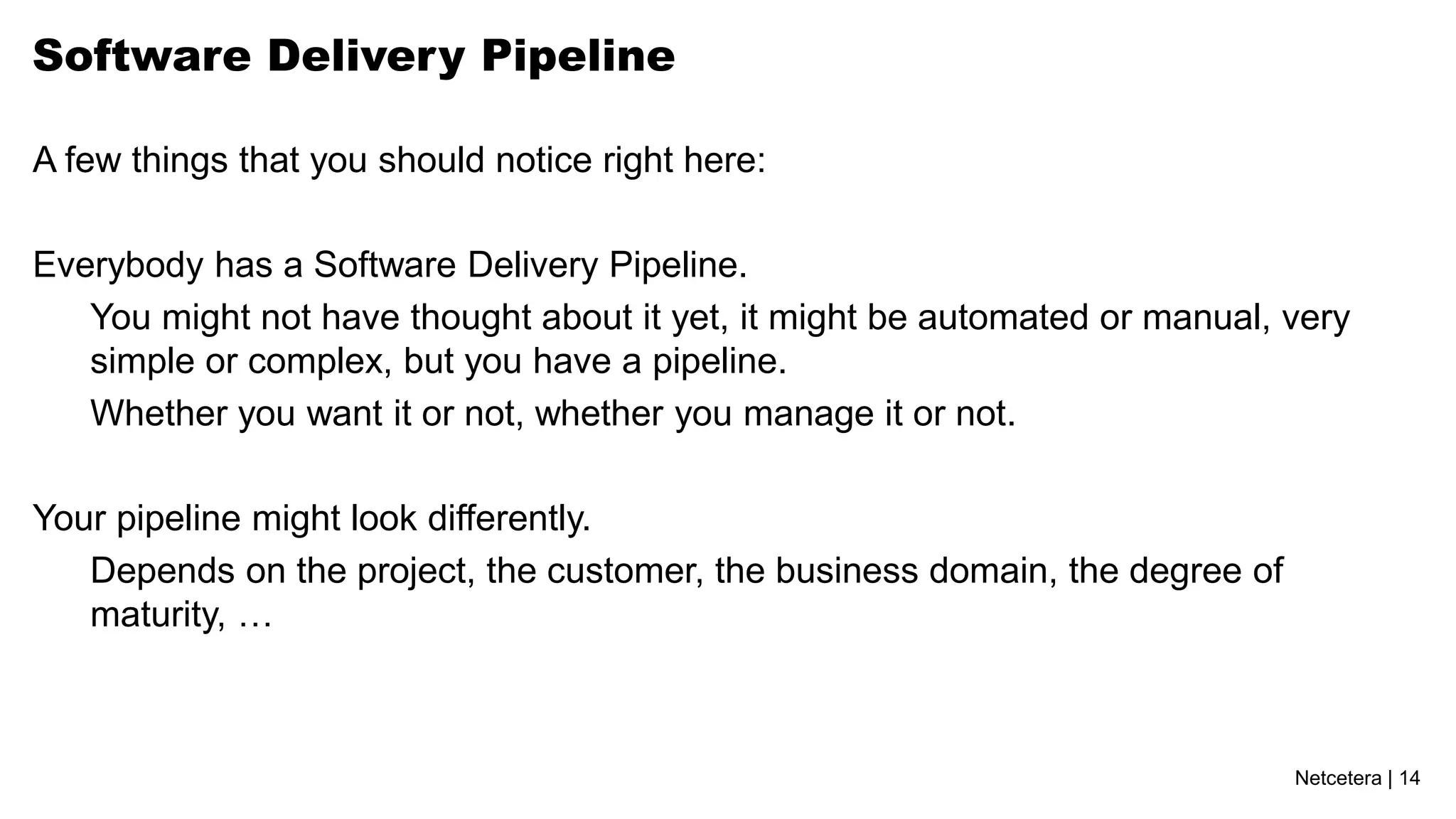 Software Delivery Pipeline

A few things that you should notice right here:

Everybody has a Software Delivery Pipeline.
   You might not have thought about it yet, it might be automated or manual, very
   simple or complex, but you have a pipeline.
   Whether you want it or not, whether you manage it or not.

Your pipeline might look differently.
   Depends on the project, the customer, the business domain, the degree of
   maturity, …



                                                                              Netcetera | 14
 