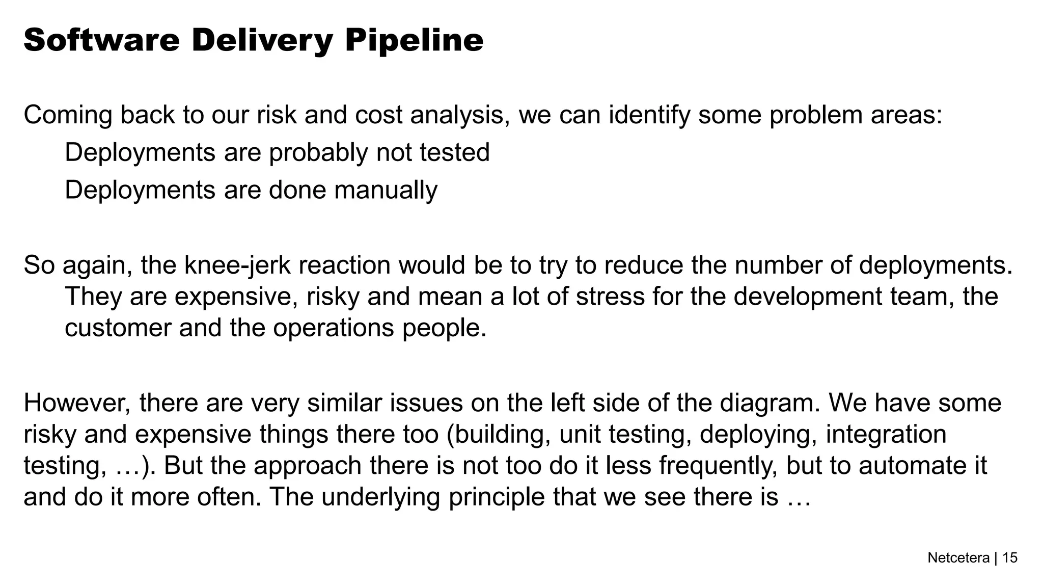 Software Delivery Pipeline

Coming back to our risk and cost analysis, we can identify some problem areas:
  Deployments are probably not tested
  Deployments are done manually

So again, the knee-jerk reaction would be to try to reduce the number of deployments.
   They are expensive, risky and mean a lot of stress for the development team, the
   customer and the operations people.

However, there are very similar issues on the left side of the diagram. We have some
risky and expensive things there too (building, unit testing, deploying, integration
testing, …). But the approach there is not too do it less frequently, but to automate it
and do it more often. The underlying principle that we see there is …

                                                                                 Netcetera | 15
 