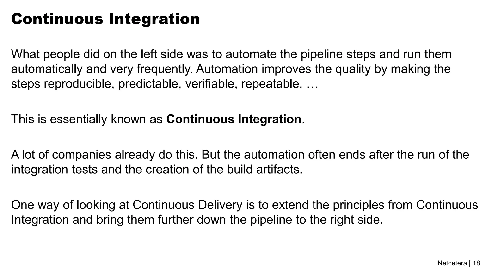 Continuous Integration

What people did on the left side was to automate the pipeline steps and run them
automatically and very frequently. Automation improves the quality by making the
steps reproducible, predictable, verifiable, repeatable, …

This is essentially known as Continuous Integration.

A lot of companies already do this. But the automation often ends after the run of the
integration tests and the creation of the build artifacts.

One way of looking at Continuous Delivery is to extend the principles from Continuous
Integration and bring them further down the pipeline to the right side.


                                                                                Netcetera | 18
 