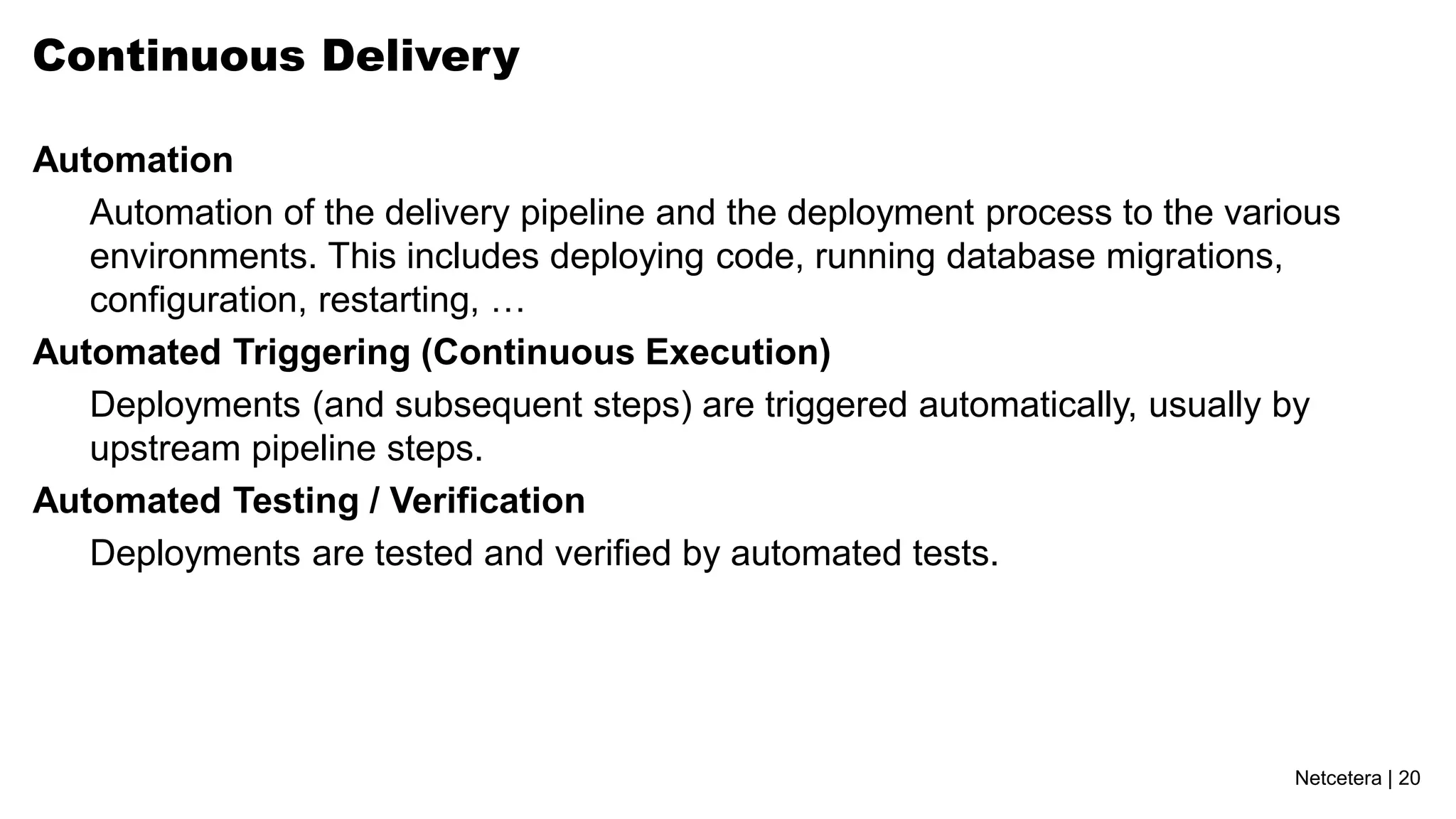 Continuous Delivery

Automation
   Automation of the delivery pipeline and the deployment process to the various
   environments. This includes deploying code, running database migrations,
   configuration, restarting, …
Automated Triggering (Continuous Execution)
   Deployments (and subsequent steps) are triggered automatically, usually by
   upstream pipeline steps.
Automated Testing / Verification
   Deployments are tested and verified by automated tests.




                                                                             Netcetera | 20
 