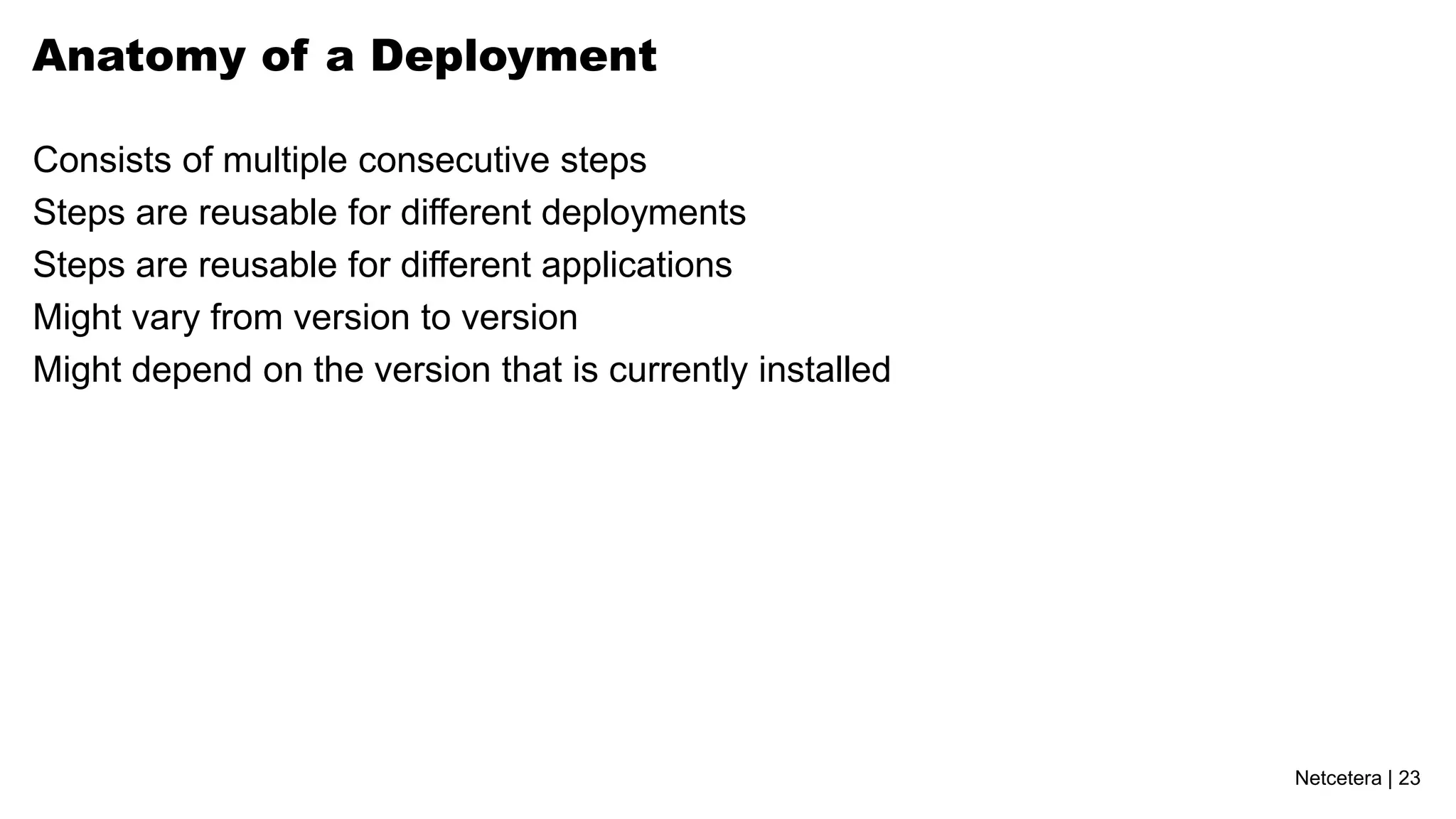 Anatomy of a Deployment

Consists of multiple consecutive steps
Steps are reusable for different deployments
Steps are reusable for different applications
Might vary from version to version
Might depend on the version that is currently installed




                                                          Netcetera | 23
 
