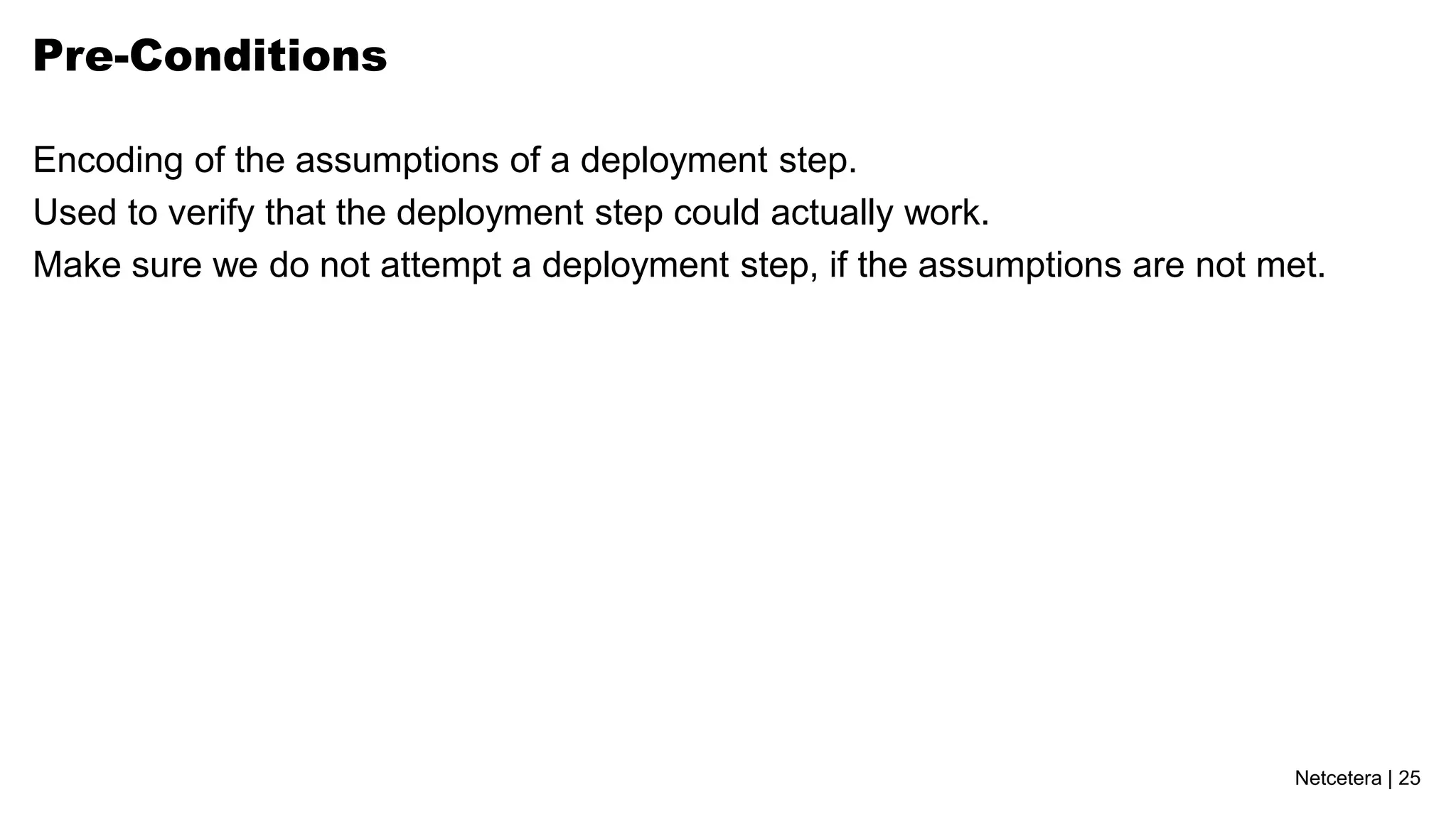 Pre-Conditions

Encoding of the assumptions of a deployment step.
Used to verify that the deployment step could actually work.
Make sure we do not attempt a deployment step, if the assumptions are not met.




                                                                            Netcetera | 25
 