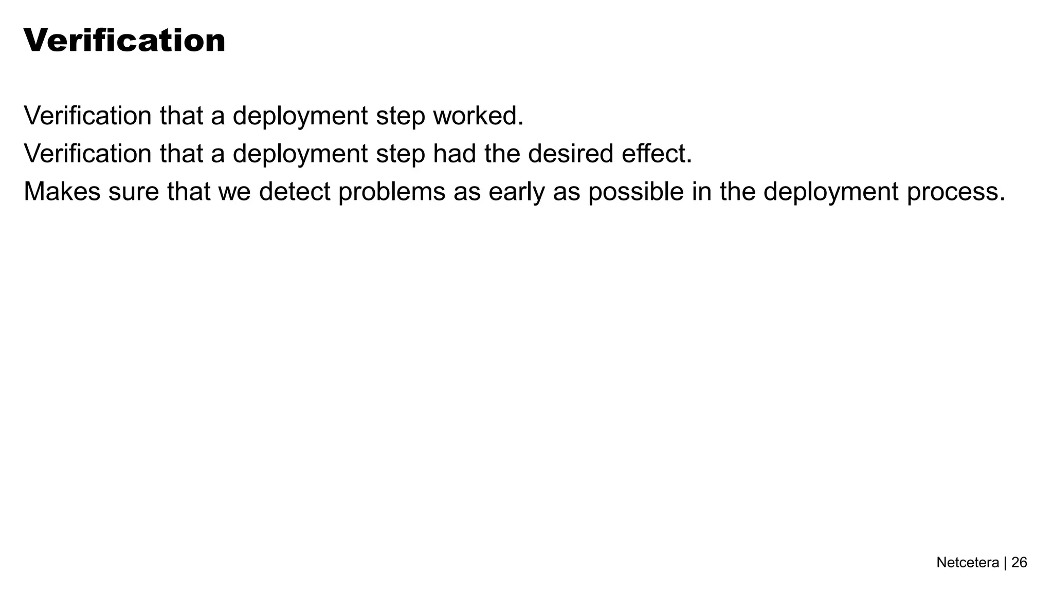 Verification

Verification that a deployment step worked.
Verification that a deployment step had the desired effect.
Makes sure that we detect problems as early as possible in the deployment process.




                                                                            Netcetera | 26
 