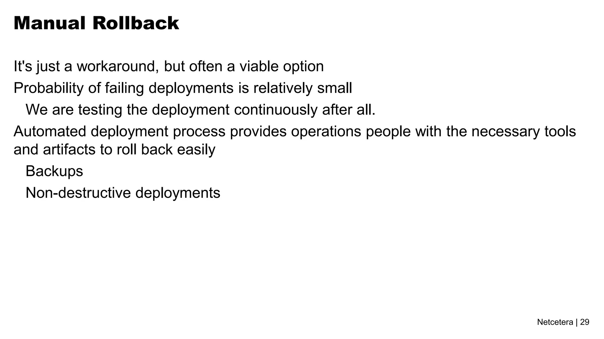 Manual Rollback

It's just a workaround, but often a viable option
Probability of failing deployments is relatively small
   We are testing the deployment continuously after all.
Automated deployment process provides operations people with the necessary tools
and artifacts to roll back easily
   Backups
   Non-destructive deployments




                                                                          Netcetera | 29
 