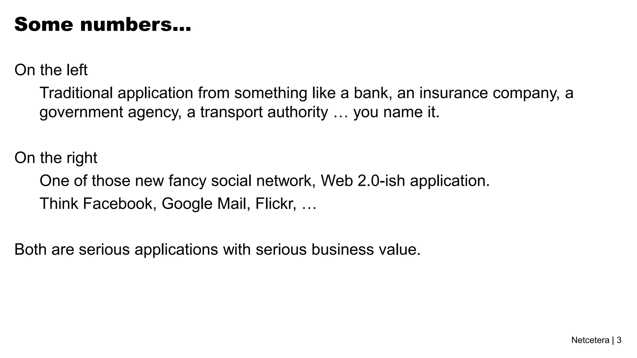 Some numbers…

On the left
   Traditional application from something like a bank, an insurance company, a
   government agency, a transport authority … you name it.

On the right
   One of those new fancy social network, Web 2.0-ish application.
   Think Facebook, Google Mail, Flickr, …

Both are serious applications with serious business value.




                                                                             Netcetera | 3
 