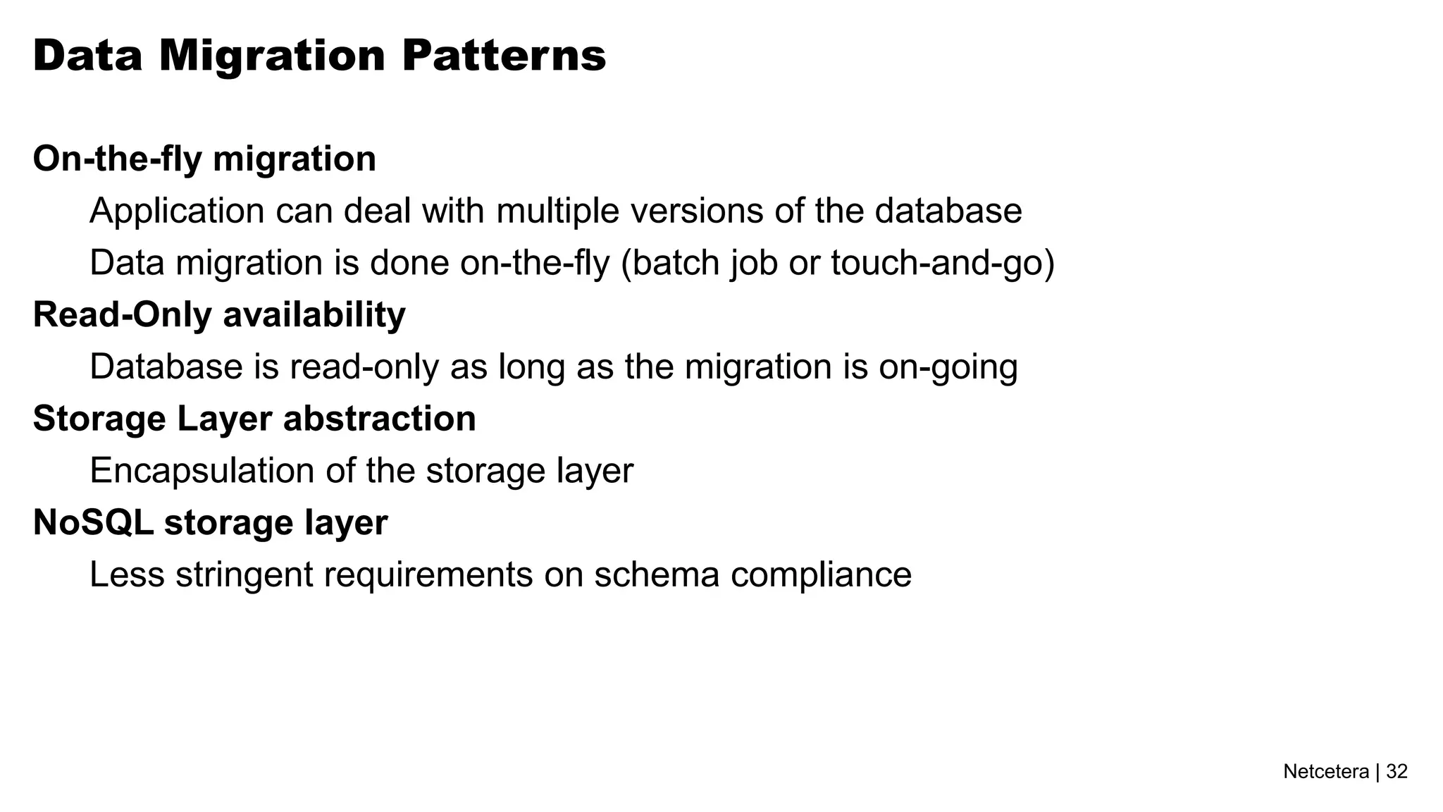 Data Migration Patterns

On-the-fly migration
   Application can deal with multiple versions of the database
   Data migration is done on-the-fly (batch job or touch-and-go)
Read-Only availability
   Database is read-only as long as the migration is on-going
Storage Layer abstraction
   Encapsulation of the storage layer
NoSQL storage layer
   Less stringent requirements on schema compliance




                                                                   Netcetera | 32
 