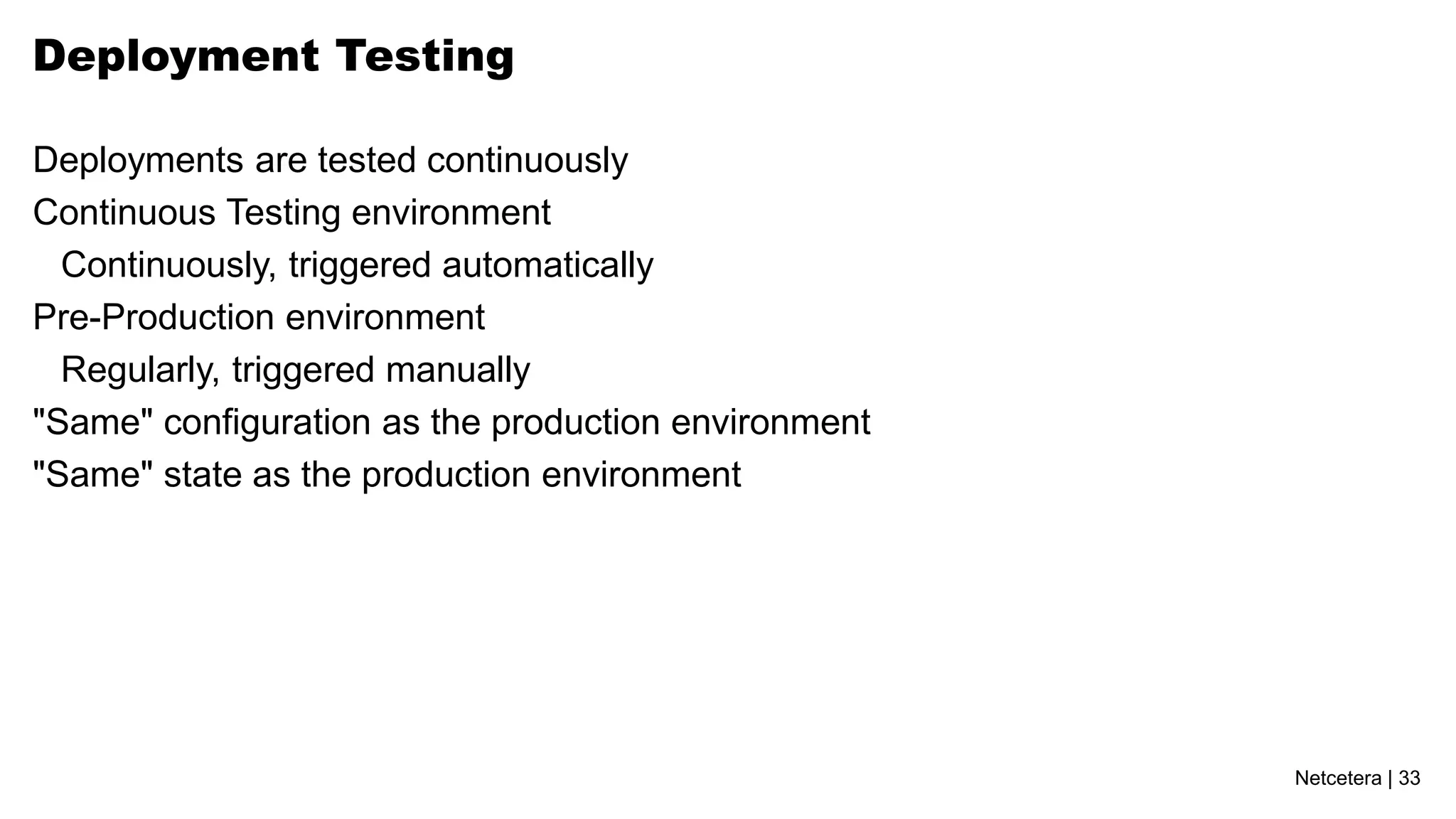 Deployment Testing

Deployments are tested continuously
Continuous Testing environment
  Continuously, triggered automatically
Pre-Production environment
  Regularly, triggered manually
"Same" configuration as the production environment
"Same" state as the production environment




                                                     Netcetera | 33
 