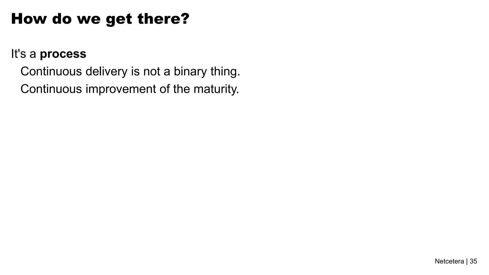 How do we get there?

It's a process
   Continuous delivery is not a binary thing.
   Continuous improvement of the maturity.




                                                Netcetera | 35
 