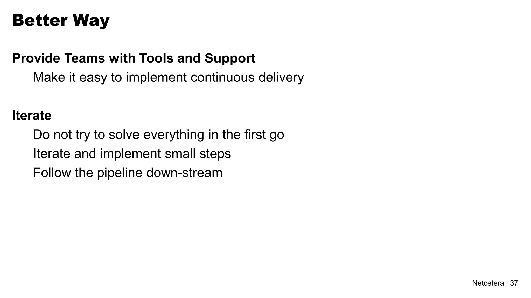 Better Way

Provide Teams with Tools and Support
   Make it easy to implement continuous delivery

Iterate
    Do not try to solve everything in the first go
    Iterate and implement small steps
    Follow the pipeline down-stream




                                                     Netcetera | 37
 