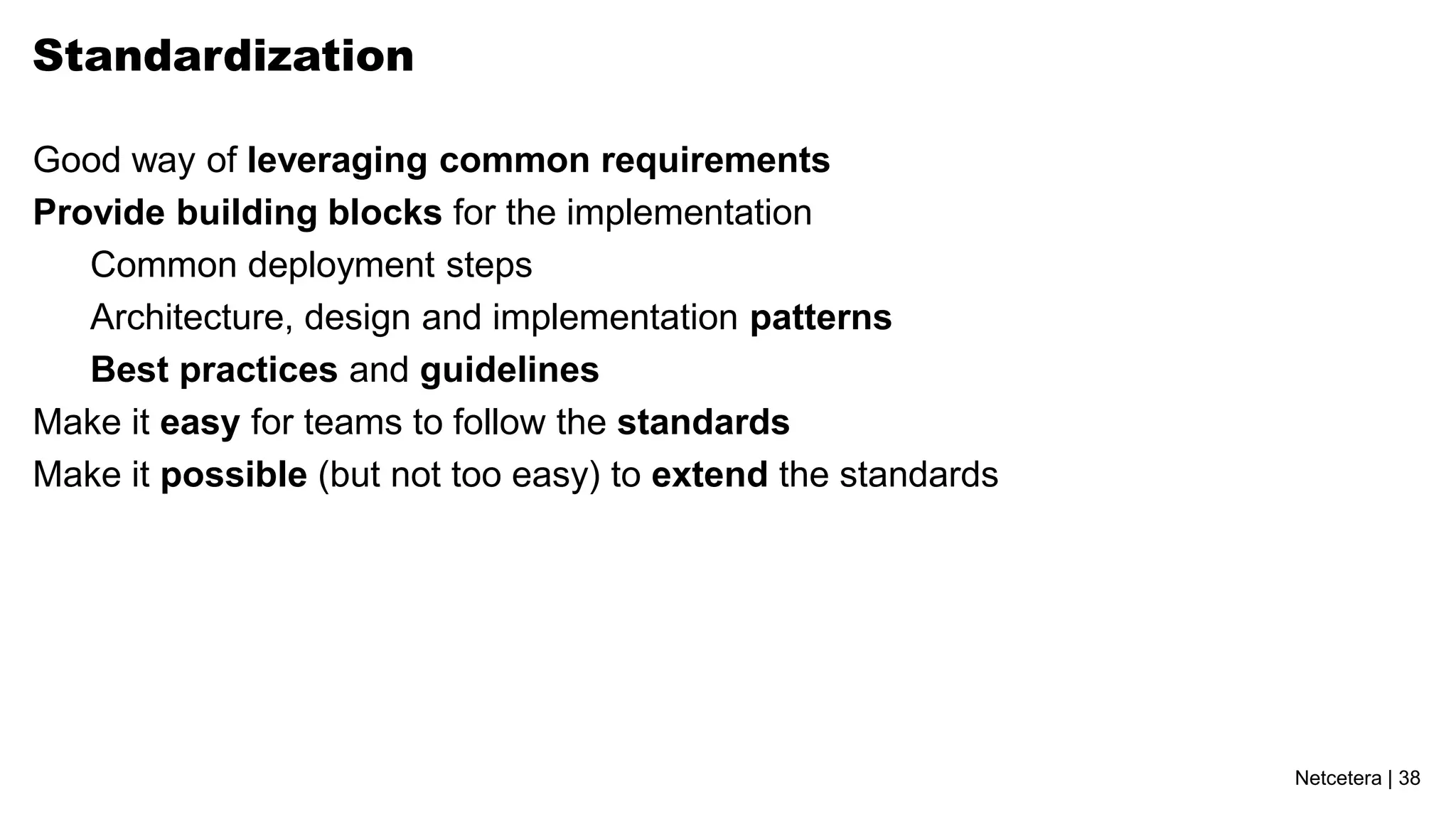 Standardization

Good way of leveraging common requirements
Provide building blocks for the implementation
   Common deployment steps
   Architecture, design and implementation patterns
   Best practices and guidelines
Make it easy for teams to follow the standards
Make it possible (but not too easy) to extend the standards




                                                              Netcetera | 38
 