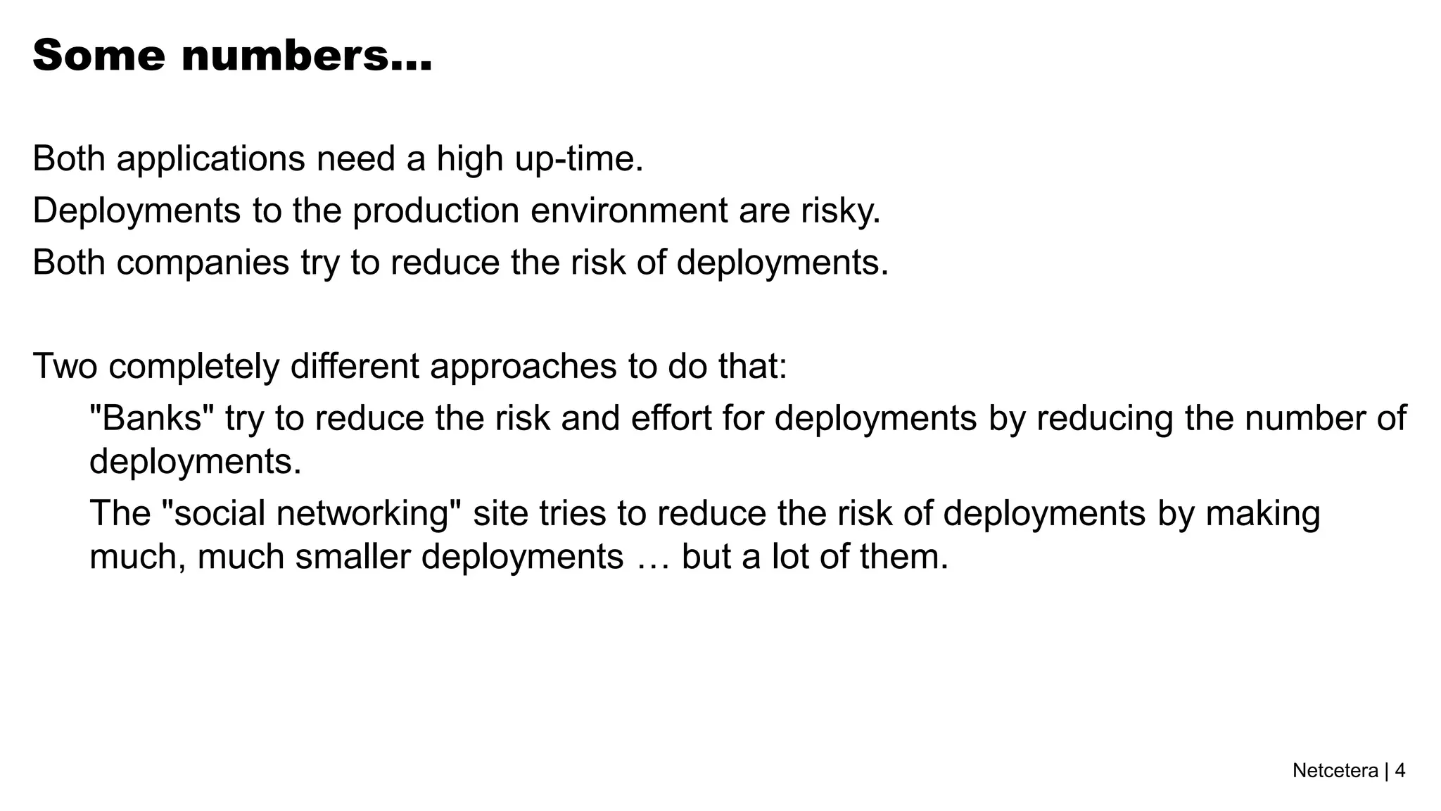 Some numbers…

Both applications need a high up-time.
Deployments to the production environment are risky.
Both companies try to reduce the risk of deployments.

Two completely different approaches to do that:
   "Banks" try to reduce the risk and effort for deployments by reducing the number of
   deployments.
   The "social networking" site tries to reduce the risk of deployments by making
   much, much smaller deployments … but a lot of them.




                                                                              Netcetera | 4
 