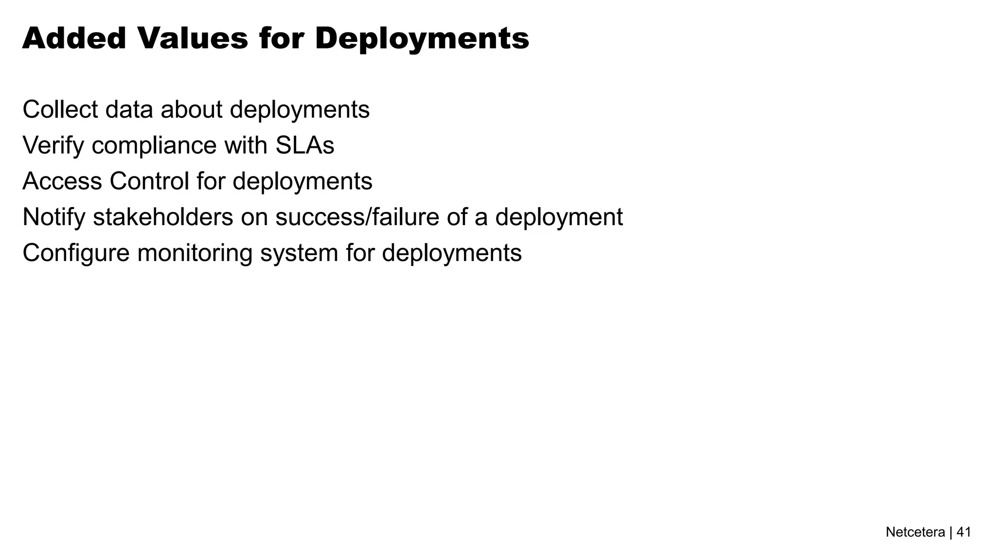 Added Values for Deployments

Collect data about deployments
Verify compliance with SLAs
Access Control for deployments
Notify stakeholders on success/failure of a deployment
Configure monitoring system for deployments




                                                         Netcetera | 41
 