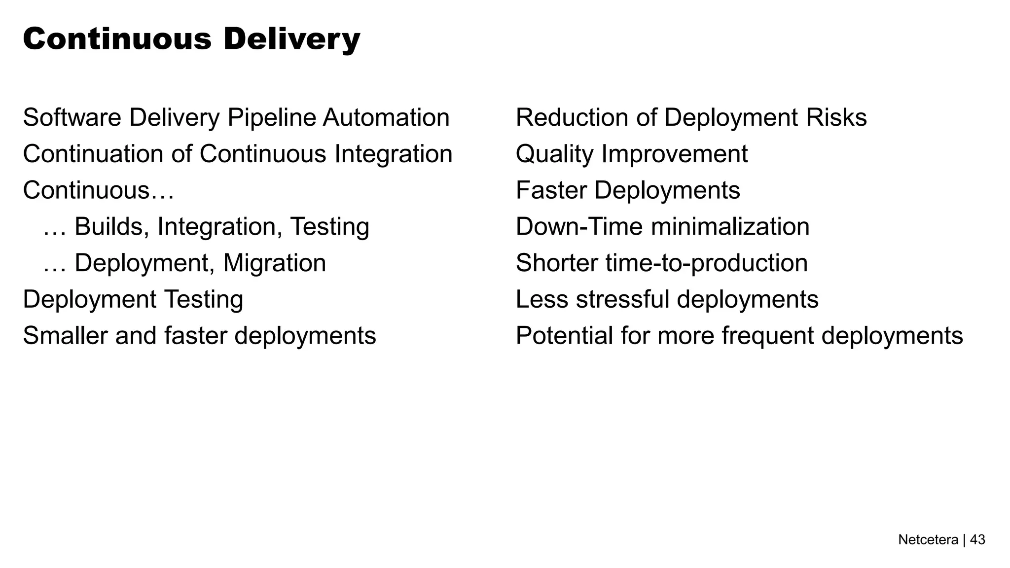 Continuous Delivery

Software Delivery Pipeline Automation    Reduction of Deployment Risks
Continuation of Continuous Integration   Quality Improvement
Continuous…                              Faster Deployments
 … Builds, Integration, Testing          Down-Time minimalization
 … Deployment, Migration                 Shorter time-to-production
Deployment Testing                       Less stressful deployments
Smaller and faster deployments           Potential for more frequent deployments




                                                                          Netcetera | 43
 
