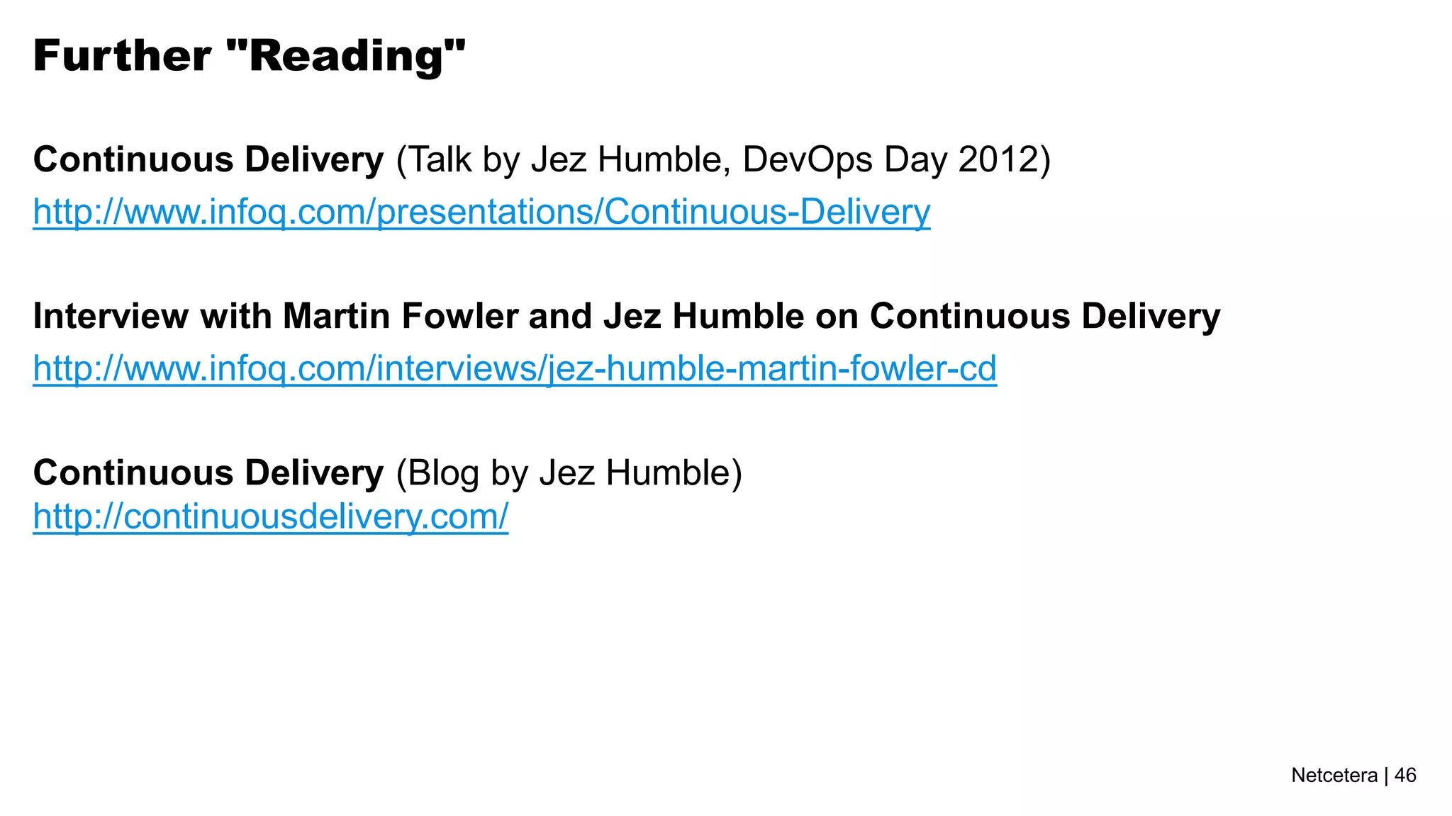 Further "Reading"

Continuous Delivery (Talk by Jez Humble, DevOps Day 2012)
http://www.infoq.com/presentations/Continuous-Delivery

Interview with Martin Fowler and Jez Humble on Continuous Delivery
http://www.infoq.com/interviews/jez-humble-martin-fowler-cd

Continuous Delivery (Blog by Jez Humble)
http://continuousdelivery.com/




                                                                     Netcetera | 46
 