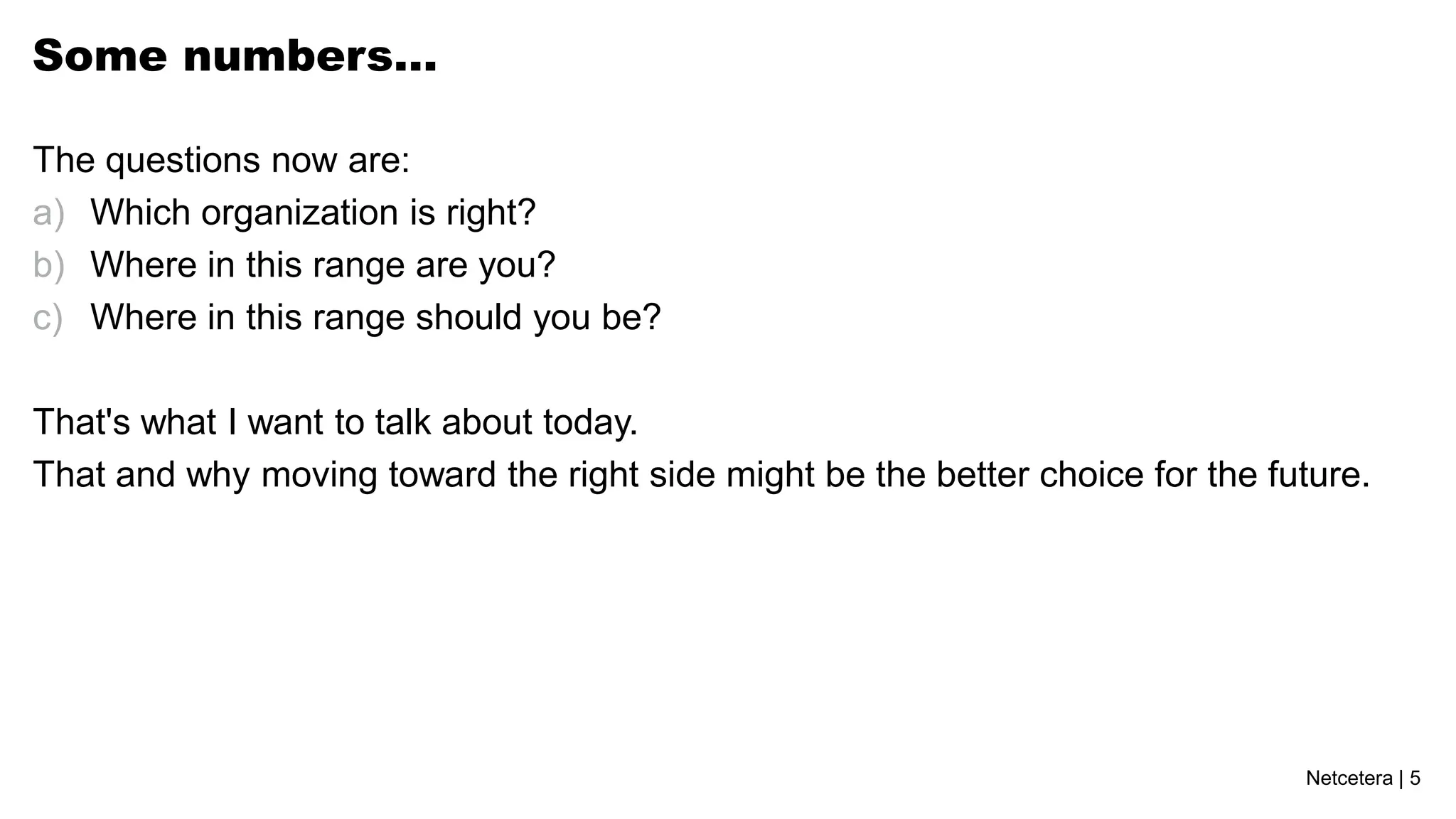 Some numbers…

The questions now are:
a) Which organization is right?
b) Where in this range are you?
c) Where in this range should you be?

That's what I want to talk about today.
That and why moving toward the right side might be the better choice for the future.




                                                                               Netcetera | 5
 