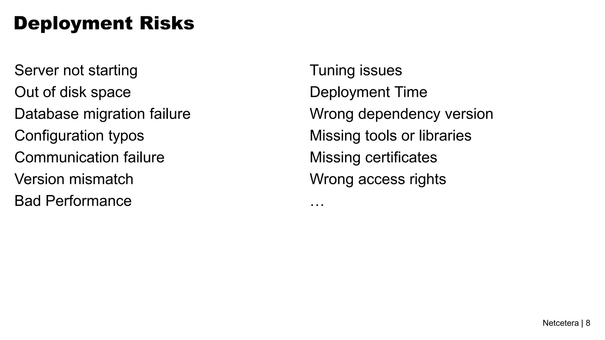Deployment Risks

Server not starting          Tuning issues
Out of disk space            Deployment Time
Database migration failure   Wrong dependency version
Configuration typos          Missing tools or libraries
Communication failure        Missing certificates
Version mismatch             Wrong access rights
Bad Performance              …




                                                          Netcetera | 8
 