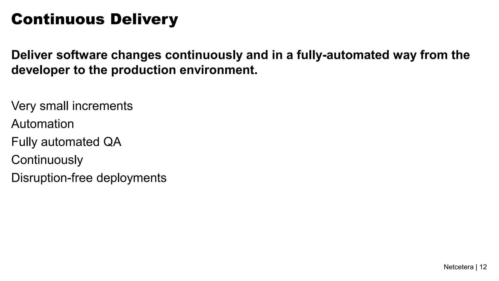 Netcetera | 12
Continuous Delivery
Deliver software changes continuously and in a fully-automated way from the
developer to the production environment.
Very small increments
Automation
Fully automated QA
Continuously
Disruption-free deployments
 