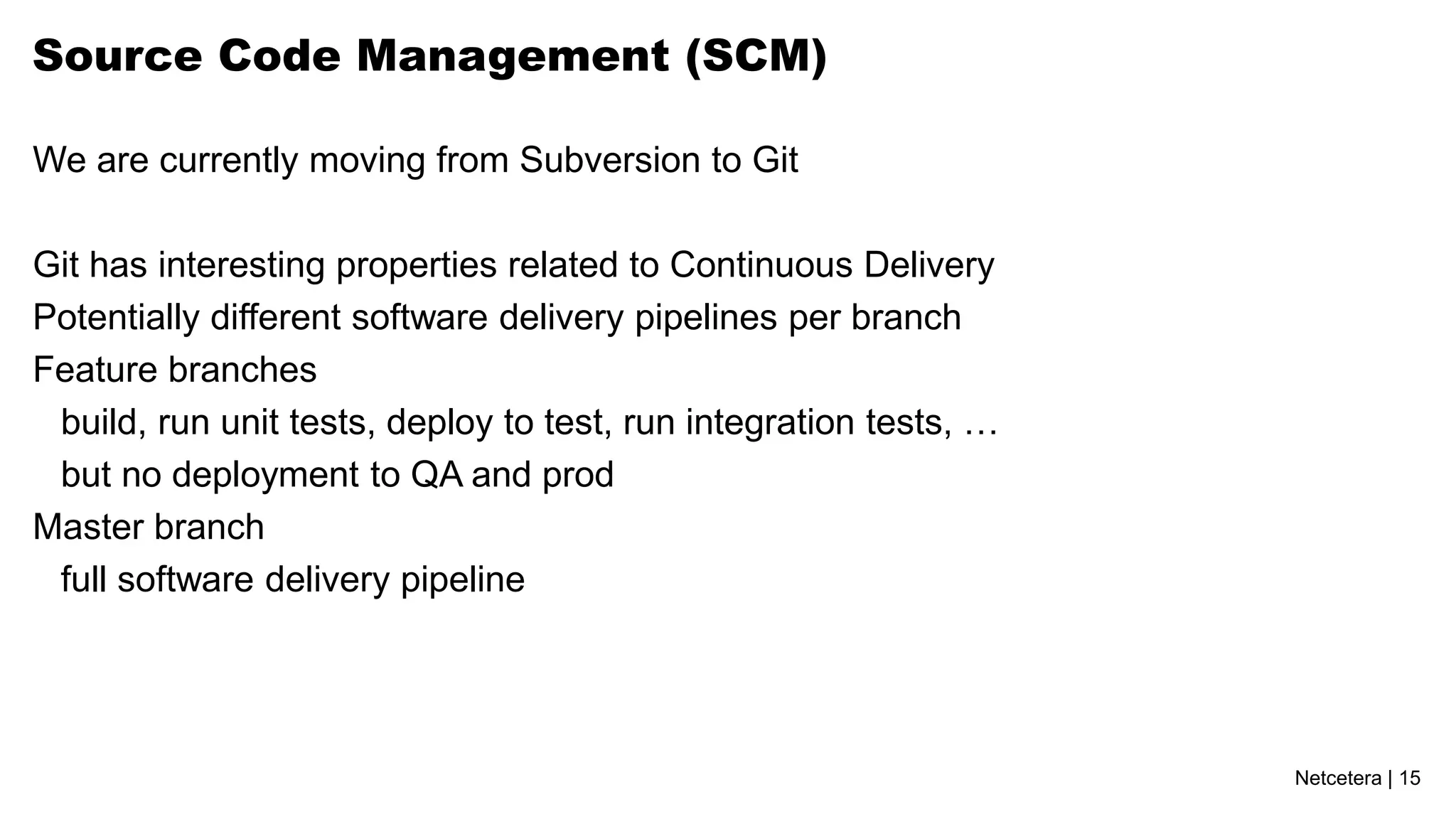 Netcetera | 15
Source Code Management (SCM)
We are currently moving from Subversion to Git
Git has interesting properties related to Continuous Delivery
Potentially different software delivery pipelines per branch
Feature branches
build, run unit tests, deploy to test, run integration tests, …
but no deployment to QA and prod
Master branch
full software delivery pipeline
 
