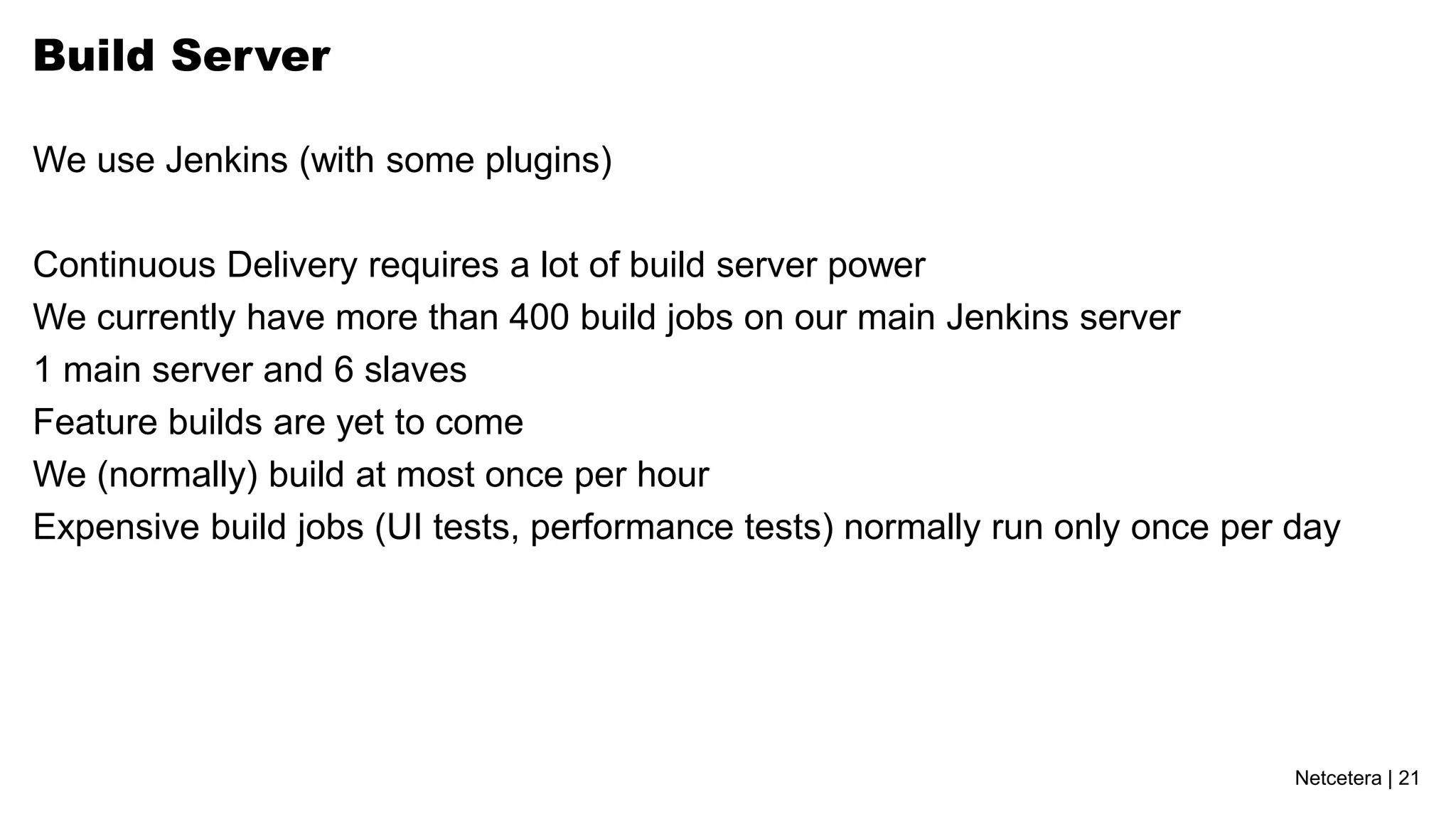 Netcetera | 21
Build Server
We use Jenkins (with some plugins)
Continuous Delivery requires a lot of build server power
We currently have more than 400 build jobs on our main Jenkins server
1 main server and 6 slaves
Feature builds are yet to come
We (normally) build at most once per hour
Expensive build jobs (UI tests, performance tests) normally run only once per day
 