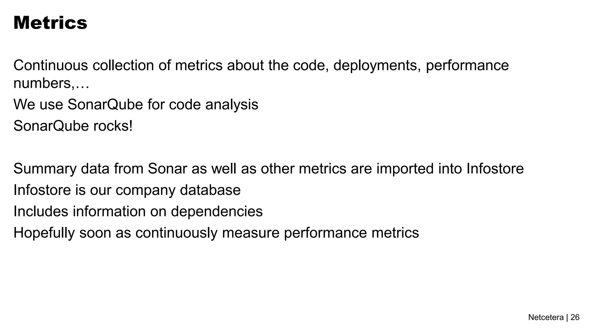 Netcetera | 26
Metrics
Continuous collection of metrics about the code, deployments, performance
numbers,…
We use SonarQube for code analysis
SonarQube rocks!
Summary data from Sonar as well as other metrics are imported into Infostore
Infostore is our company database
Includes information on dependencies
Hopefully soon as continuously measure performance metrics
 