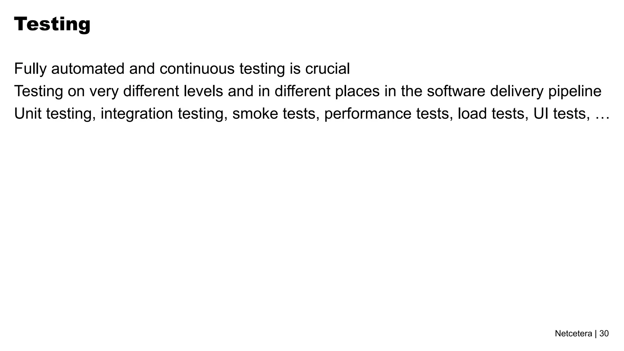 Netcetera | 30
Testing
Fully automated and continuous testing is crucial
Testing on very different levels and in different places in the software delivery pipeline
Unit testing, integration testing, smoke tests, performance tests, load tests, UI tests, …
 