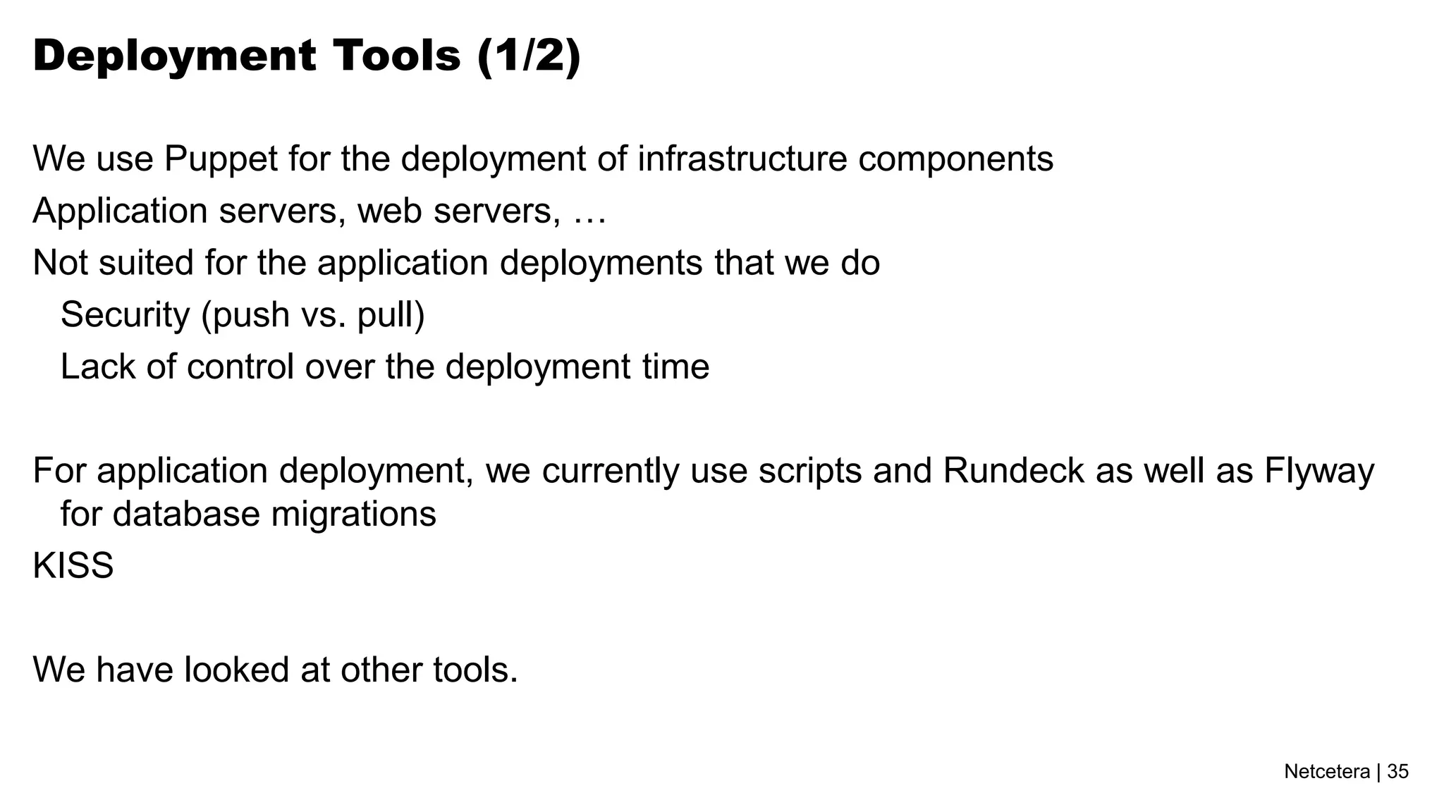 Netcetera | 35
Deployment Tools (1/2)
We use Puppet for the deployment of infrastructure components
Application servers, web servers, …
Not suited for the application deployments that we do
Security (push vs. pull)
Lack of control over the deployment time
For application deployment, we currently use scripts and Rundeck as well as Flyway
for database migrations
KISS
We have looked at other tools.
 