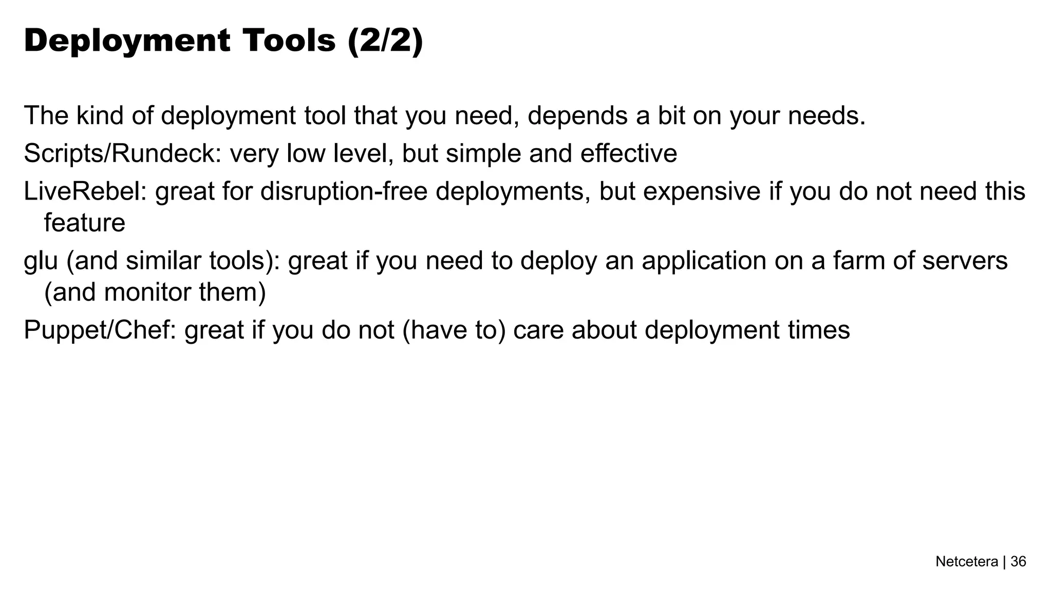 Netcetera | 36
Deployment Tools (2/2)
The kind of deployment tool that you need, depends a bit on your needs.
Scripts/Rundeck: very low level, but simple and effective
LiveRebel: great for disruption-free deployments, but expensive if you do not need this
feature
glu (and similar tools): great if you need to deploy an application on a farm of servers
(and monitor them)
Puppet/Chef: great if you do not (have to) care about deployment times
 