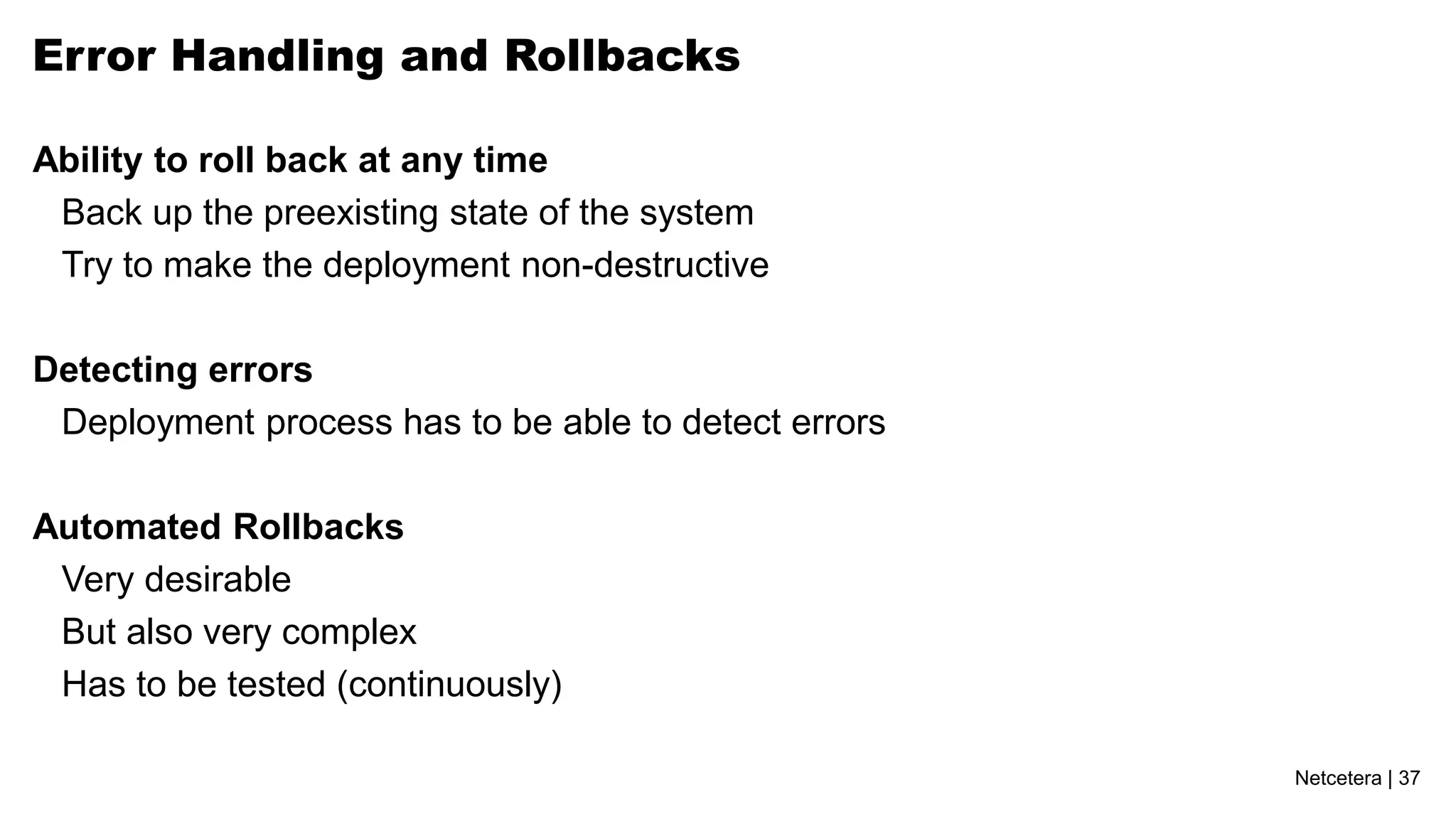 Netcetera | 37
Error Handling and Rollbacks
Ability to roll back at any time
Back up the preexisting state of the system
Try to make the deployment non-destructive
Detecting errors
Deployment process has to be able to detect errors
Automated Rollbacks
Very desirable
But also very complex
Has to be tested (continuously)
 