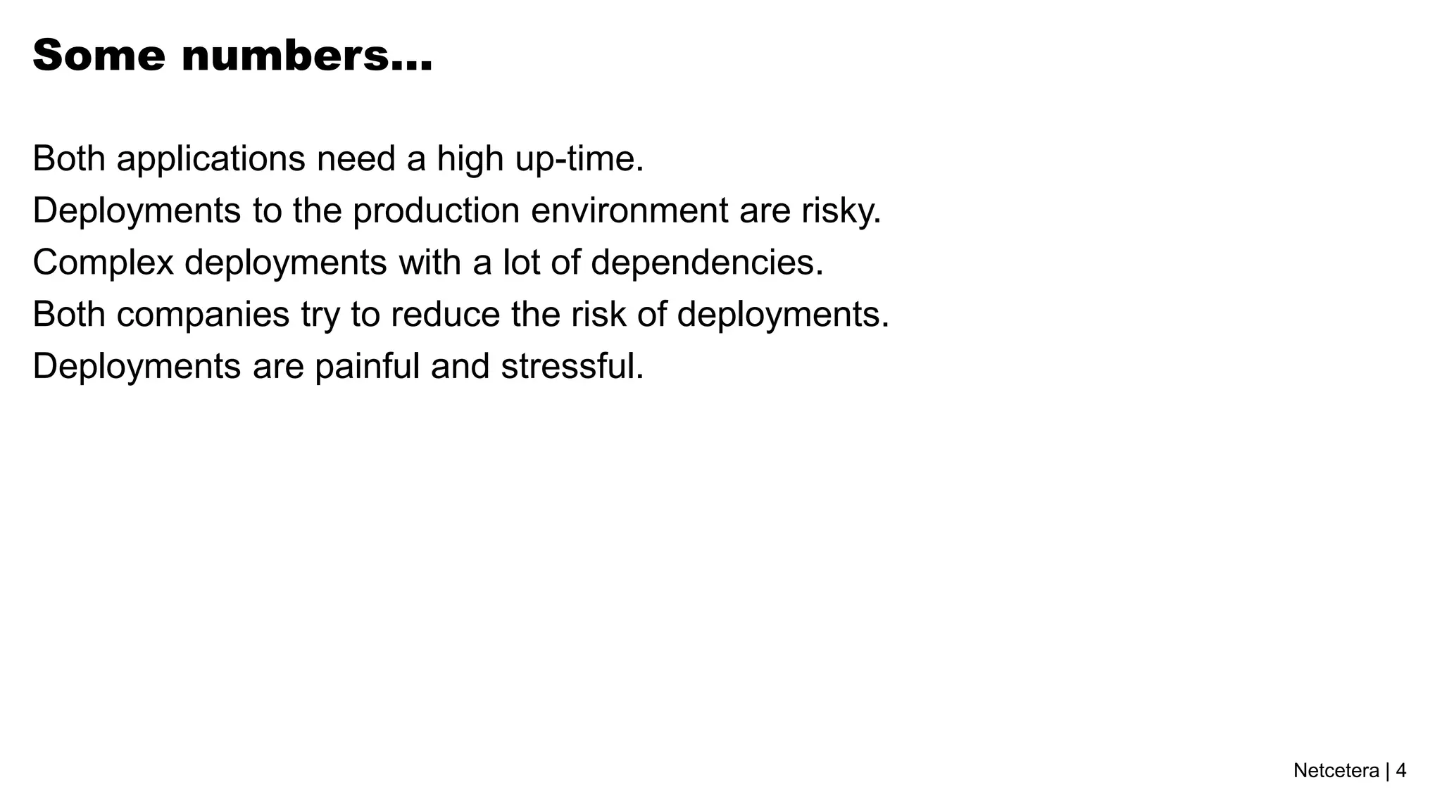 Netcetera | 4
Some numbers…
Both applications need a high up-time.
Deployments to the production environment are risky.
Complex deployments with a lot of dependencies.
Both companies try to reduce the risk of deployments.
Deployments are painful and stressful.
 