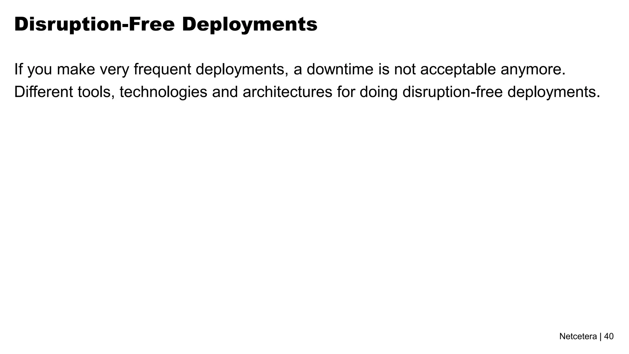 Netcetera | 40
Disruption-Free Deployments
If you make very frequent deployments, a downtime is not acceptable anymore.
Different tools, technologies and architectures for doing disruption-free deployments.
 