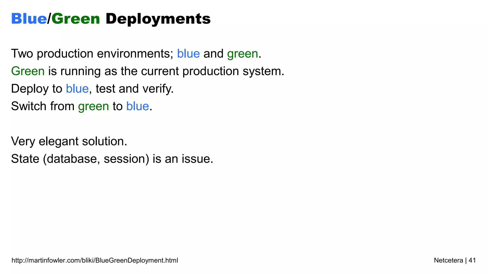 Netcetera | 41http://martinfowler.com/bliki/BlueGreenDeployment.html
Blue/Green Deployments
Two production environments; blue and green.
Green is running as the current production system.
Deploy to blue, test and verify.
Switch from green to blue.
Very elegant solution.
State (database, session) is an issue.
 