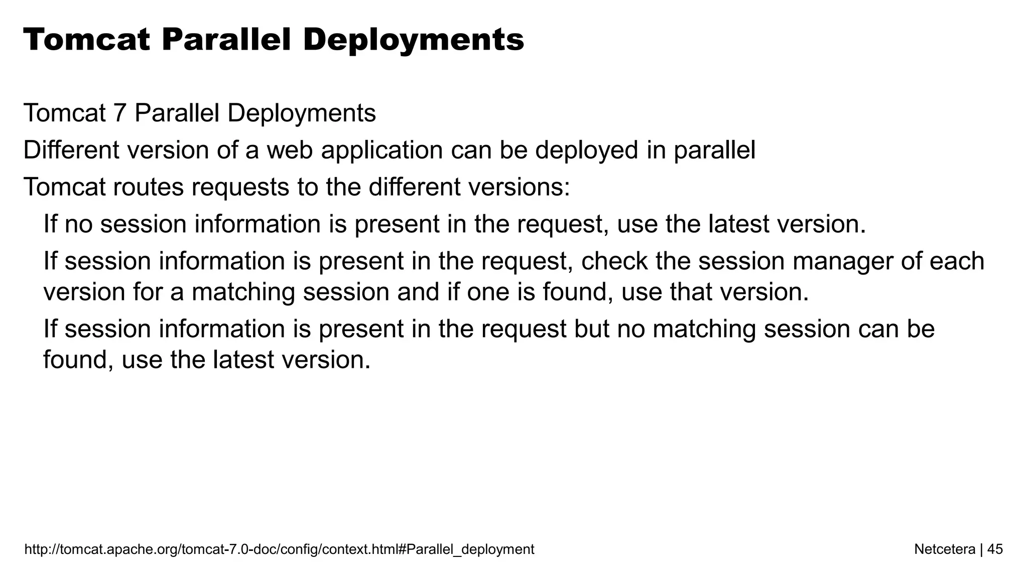 Netcetera | 45http://tomcat.apache.org/tomcat-7.0-doc/config/context.html#Parallel_deployment
Tomcat Parallel Deployments
Tomcat 7 Parallel Deployments
Different version of a web application can be deployed in parallel
Tomcat routes requests to the different versions:
If no session information is present in the request, use the latest version.
If session information is present in the request, check the session manager of each
version for a matching session and if one is found, use that version.
If session information is present in the request but no matching session can be
found, use the latest version.
 