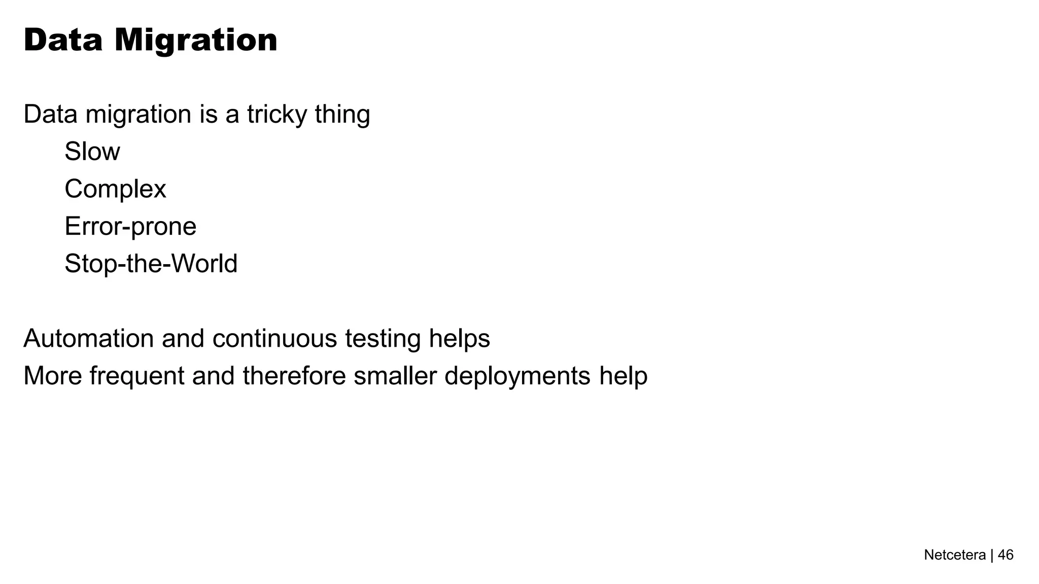 Netcetera | 46
Data Migration
Data migration is a tricky thing
Slow
Complex
Error-prone
Stop-the-World
Automation and continuous testing helps
More frequent and therefore smaller deployments help
 