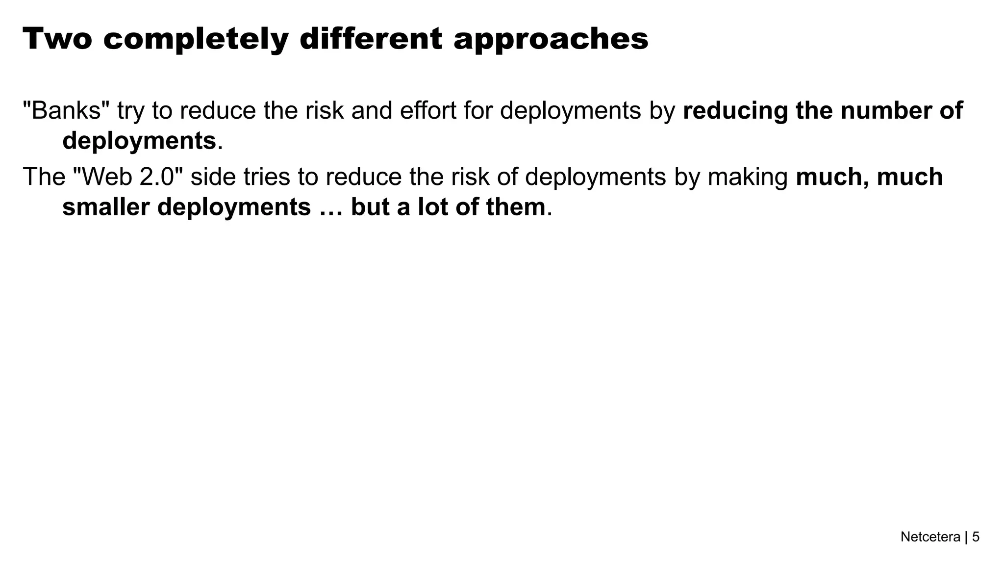 Netcetera | 5
Two completely different approaches
"Banks" try to reduce the risk and effort for deployments by reducing the number of
deployments.
The "Web 2.0" side tries to reduce the risk of deployments by making much, much
smaller deployments … but a lot of them.
 