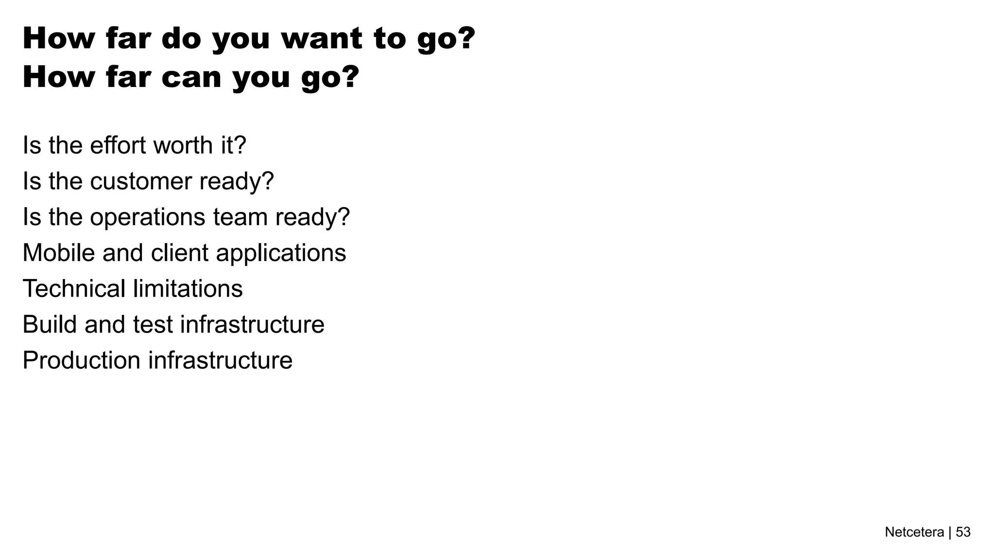 Netcetera | 53
How far do you want to go?
How far can you go?
Is the effort worth it?
Is the customer ready?
Is the operations team ready?
Mobile and client applications
Technical limitations
Build and test infrastructure
Production infrastructure
 