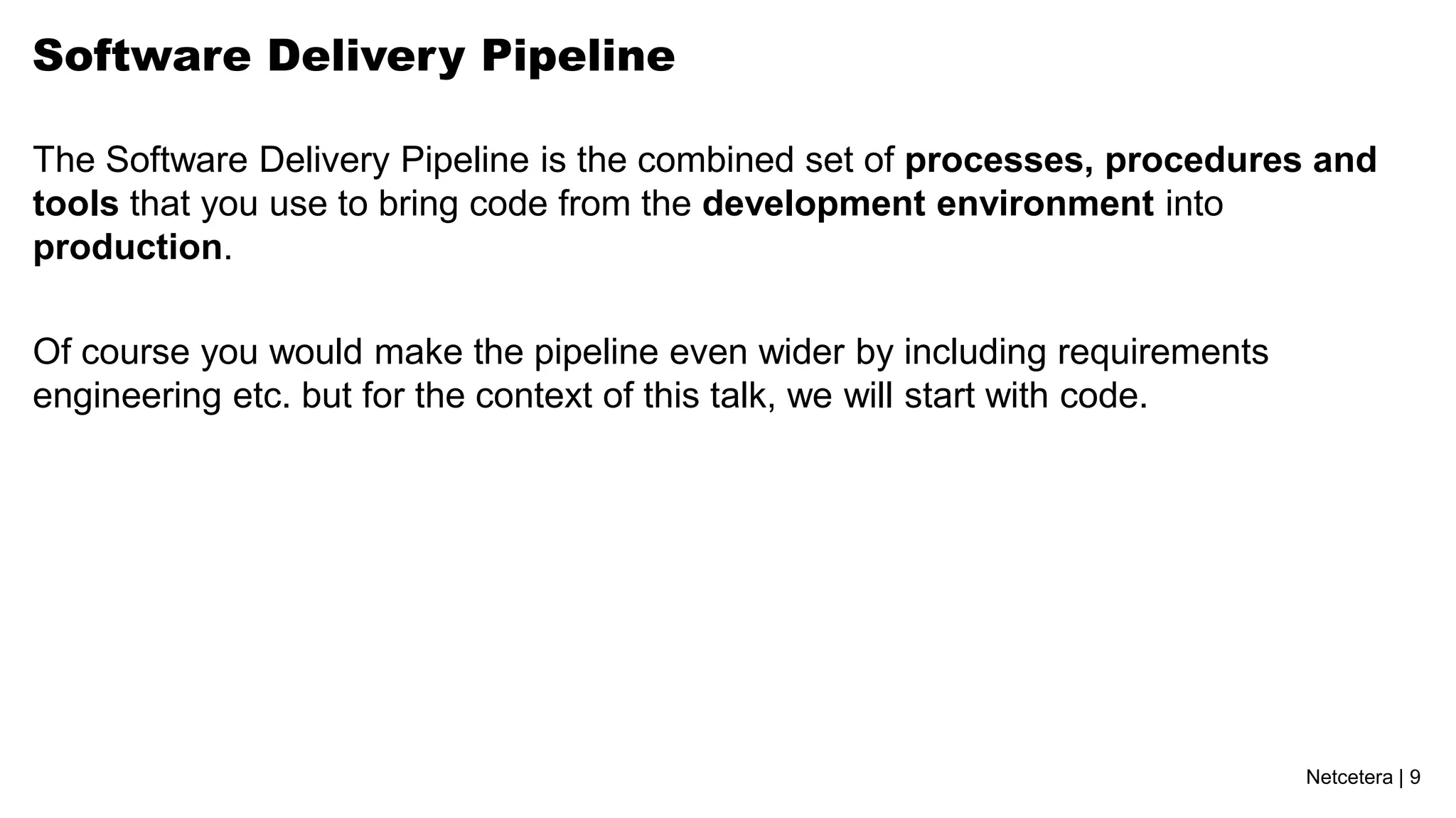 Netcetera | 9
Software Delivery Pipeline
The Software Delivery Pipeline is the combined set of processes, procedures and
tools that you use to bring code from the development environment into
production.
Of course you would make the pipeline even wider by including requirements
engineering etc. but for the context of this talk, we will start with code.
 