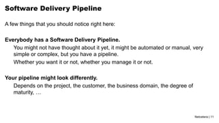 Netcetera | 11
Software Delivery Pipeline
A few things that you should notice right here:
Everybody has a Software Delivery Pipeline.
You might not have thought about it yet, it might be automated or manual, very
simple or complex, but you have a pipeline.
Whether you want it or not, whether you manage it or not.
Your pipeline might look differently.
Depends on the project, the customer, the business domain, the degree of
maturity, …
 