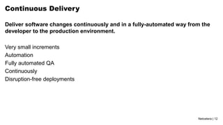 Netcetera | 12
Continuous Delivery
Deliver software changes continuously and in a fully-automated way from the
developer to the production environment.
Very small increments
Automation
Fully automated QA
Continuously
Disruption-free deployments
 