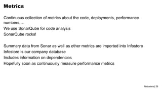 Netcetera | 26
Metrics
Continuous collection of metrics about the code, deployments, performance
numbers,…
We use SonarQube for code analysis
SonarQube rocks!
Summary data from Sonar as well as other metrics are imported into Infostore
Infostore is our company database
Includes information on dependencies
Hopefully soon as continuously measure performance metrics
 